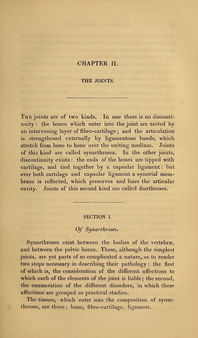CHAPTER II. THE JOINTS. The joints are of two kinds. In one there is no disconti- nuity ; the bones which enter into the joint are united by an intervening layer of fibro-cartilage; and the articulation is strengthened externally by ligamentous bands, which stretch from bone to bone over the uniting medium. Joints of this kind are called synarthroses. In the other joints, discontinuity exists : the ends of the bones are tipped with cartilage, and tied together by a capsular ligament: but over both cartilage and capsular ligament a synovial mem- brane is reflected, which preserves and lines the articular cavity. Joints of this second kind are called diarthroses. SECTION I. Of Synarthroses. Synarthroses exist between the bodies of the vertebrae, and between the pelvic bones. These, although the simplest joints, are yet parts of so complicated a nature, as to render two steps necessary in describing their pathology : the first of which is, the consideration of the different affections to which each of the elements of the joint is liable; the second, the enumeration of the different disorders, in which these affections are grouped as practical studies. The tissues, which enter into the composition of synar- throses, are three ; bone, fibro-cartilage^ ligament.