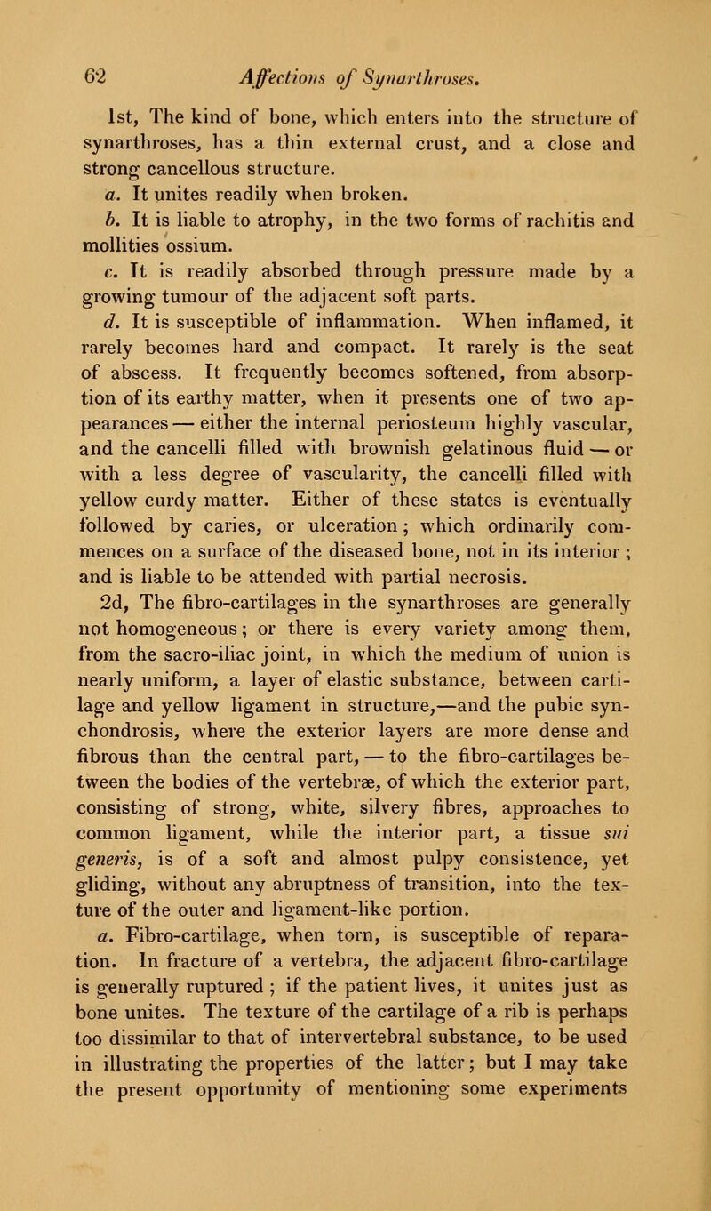 1st, The kind of bone, which enters into the structure of synarthroses, has a thin external crust, and a close and strong cancellous structure. a. It unites readily when broken. b. It is liable to atrophy, in the two forms of rachitis and raollities ossium. c. It is readily absorbed through pressure made by a growing tumour of the adjacent soft parts. d. It is susceptible of inflammation. When inflamed, it rarely becomes hard and compact. It rarely is the seat of abscess. It frequently becomes softened, from absorp- tion of its earthy matter, when it presents one of two ap- pearances — either the internal periosteum highly vascular, and the cancelli filled with brownish gelatinous fluid—or with a less degree of vascularity, the cancelli filled with yellow curdy matter. Either of these states is eventually followed by caries, or ulceration; which ordinarily com- mences on a surface of the diseased bone, not in its interior ; and is liable to be attended with partial necrosis. 2d, The fibro-cartilages in the synarthroses are generally not homogeneous; or there is every variety among them, from the sacro-iliac joint, in which the medium of union is nearly uniform, a layer of elastic substance, between carti- lage and yellow ligament in structure,—and the pubic syn- chondrosis, where the exterior layers are more dense and fibrous than the central part, — to the fibro-cartilages be- tween the bodies of the vertebrae, of which the exterior part, consisting of strong, white, silvery fibres, approaches to common ligament, while the interior part, a tissue sui generis, is of a soft and almost pulpy consistence, yet gliding, without any abruptness of transition, into the tex- ture of the outer and ligament-like portion. a. Fibro-cartilage, when torn, is susceptible of repara- tion. In fracture of a vertebra, the adjacent fibro-cartilage is generally ruptured ; if the patient lives, it unites just as bone unites. The texture of the cartilage of a rib is perhaps too dissimilar to that of intervertebral substance, to be used in illustrating the properties of the latter; but I may take the present opportunity of mentioning some experiments