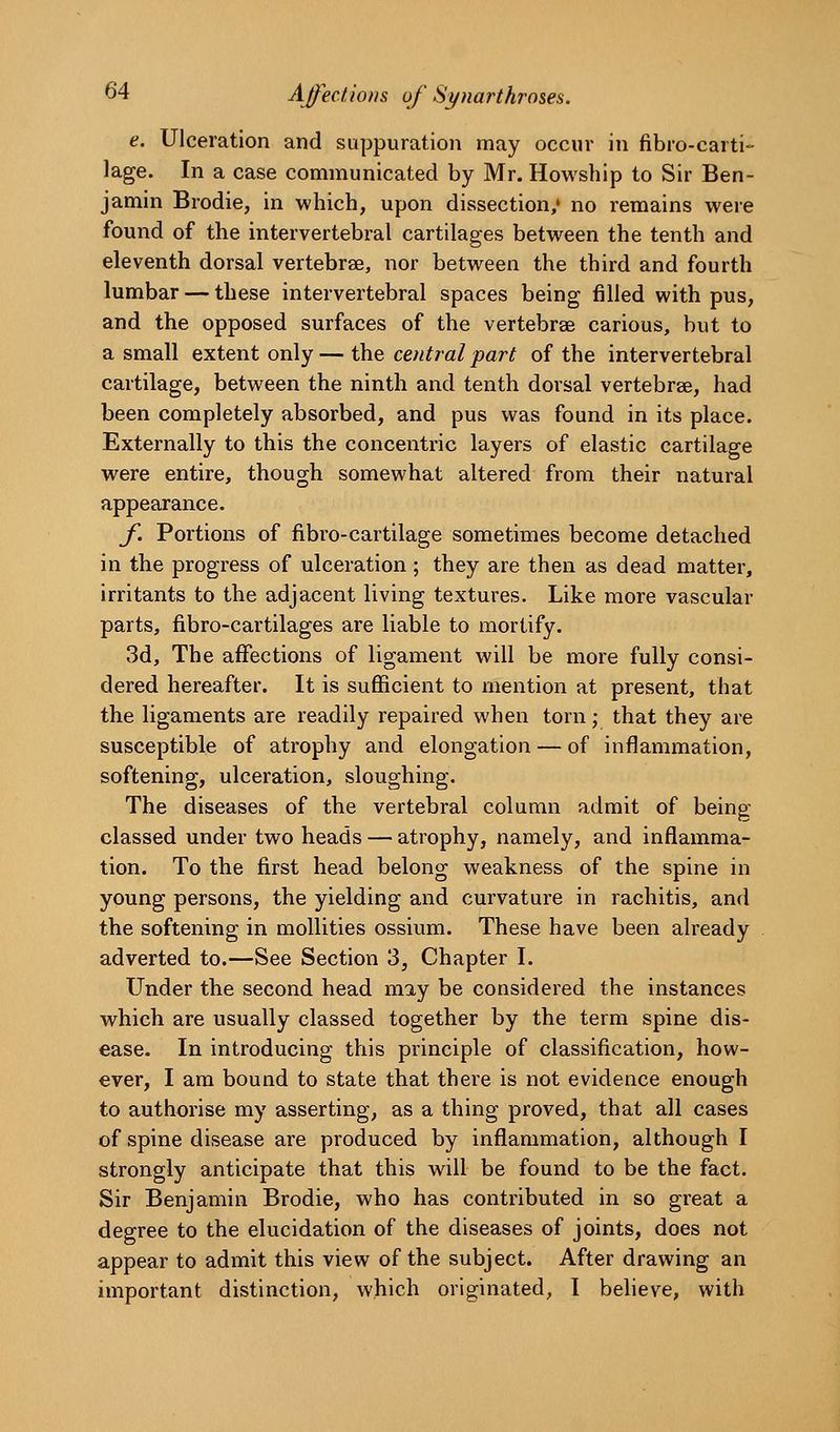 e. Ulceration and suppuration may occur in fibro-carti- lage. In a case communicated by Mr. Howship to Sir Ben- jamin Brodie, in which, upon dissection,' no remains were found of the intervertebral cartilages between the tenth and eleventh dorsal vertebrae, nor between the third and fourth lumbar — these intervertebral spaces being filled with pus, and the opposed surfaces of the vertebrae carious, but to a small extent only — the central part of the intervertebral cartilage, between the ninth and tenth dorsal vertebrae, had been completely absorbed, and pus was found in its place. Externally to this the concentric layers of elastic cartilage were entire, though somewhat altered from their natural appearance. f. Portions of fibro-cartilage sometimes become detached in the progress of ulceration; they are then as dead matter, irritants to the adjacent living textures. Like more vascular parts, fibro-cartilages are liable to mortify. 3d, The affections of ligament will be more fully consi- dered hereafter. It is sufficient to mention at present, that the ligaments are readily repaired when torn; that they are susceptible of atrophy and elongation — of inflammation, softening, ulceration, sloughing. The diseases of the vertebral column admit of being classed under two heads — atrophy, namely, and inflamma- tion. To the first head belong weakness of the spine in young persons, the yielding and curvature in rachitis, and the softening in mollities ossium. These have been already adverted to.—See Section 3, Chapter I. Under the second head miy be considered the instances which are usually classed together by the term spine dis- ease. In introducing this principle of classification, how- ever, I am bound to state that there is not evidence enough to authorise my asserting, as a thing proved, that all cases of spine disease are produced by inflammation, although I strongly anticipate that this will be found to be the fact. Sir Benjamin Brodie, who has contributed in so great a degree to the elucidation of the diseases of joints, does not appear to admit this view of the subject. After drawing an important distinction, which originated, I beheve, with