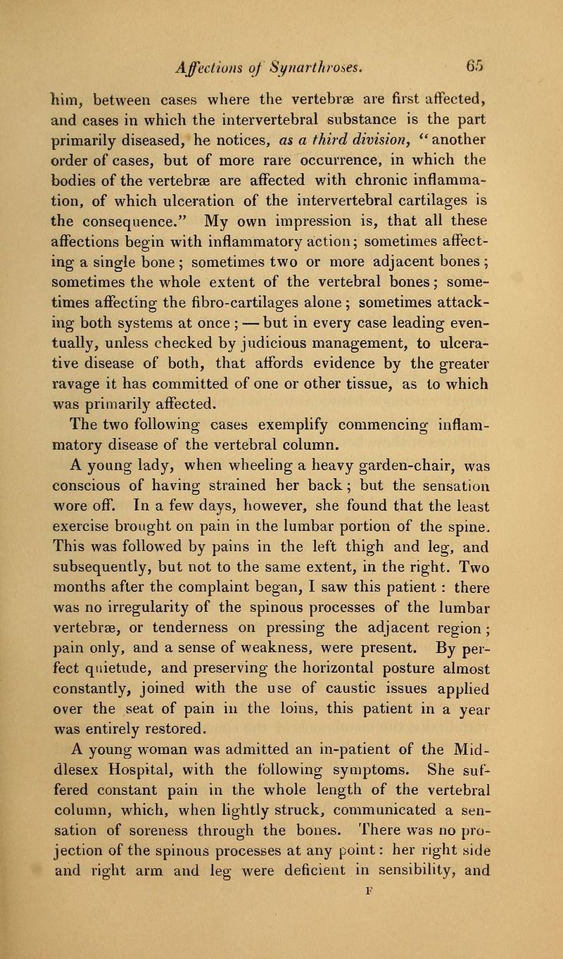him, between cases where the vertebrse are first affected, and cases in which the intervertebral substance is the part primarily diseased, he notices, as a third division, ** another order of cases, but of more rare occurrence, in which the bodies of the vertebrae are affected with chronic inflamma- tion, of which ulceration of the intervertebral cartilages is the consequence. My own impression is, that all these affections begin with inflammatory action; sometimes affect- ing a single bone ; sometimes two or more adjacent bones ; sometimes the whole extent of the vertebral bones; some- times affecting the fibro-cartilages alone ; sometimes attack- ing both systems at once ; — but in every case leading even- tually, unless checked by judicious management, to ulcera- tive disease of both, that affords evidence by the greater ravage it has committed of one or other tissue, as to which was primarily affected. The two following cases exemplify commencing inflam- matory disease of the vertebral column. A young lady, when wheeling a heavy garden-chair, was conscious of having strained her back; but the sensation wore off. In a few days, however, she found that the least exercise brought on pain in the lumbar portion of the spine. This was followed by pains in the left thigh and leg, and subsequently, but not to the same extent, in the right. Two months after the complaint began, I saw this patient : there was no irregularity of the spinous processes of the lumbar vertebrae, or tenderness on pressing the adjacent region; pain only, and a sense of weakness, were present. By per- fect quietude, and preserving the horizontal posture almost constantly, joined with the use of caustic issues applied over the seat of pain in the loins, this patient in a year was entirely restored. A young woman was admitted an in-patient of the Mid- dlesex Hospital, with the following symptoms. She suf- fered constant pain in the w^hole length of the vertebral column, which, when lightly struck, communicated a sen- sation of soreness through the bones. There was no pro- jection of the spinous processes at any point: her right side and right arm and leg were deficient in sensibility, and F