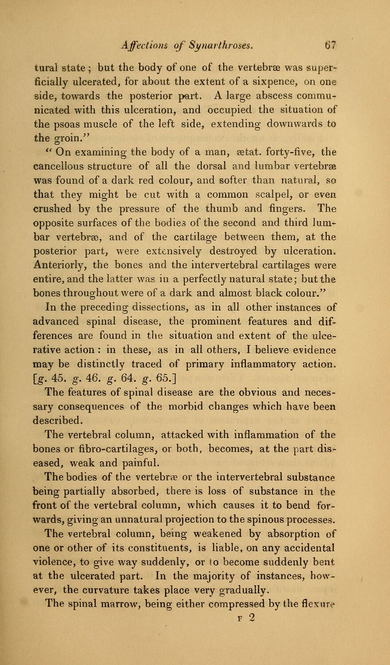 tural state ; but the body of one of the vertebrae was super- ficially ulcerated, for about the extent of a sixpence, on one side, towards the posterior part. A large abscess commu- nicated with this ulceration, and occupied the situation of the psoas muscle of the left side, extending downwards to the groin. ** On examining the body of a man, eetat. forty-five, the cancellous structure of all the dorsal and lumbar vertebrae was found of a dark red colour, and softer than natural, so that they might be cut with a common scalpel, or even crushed by the pressure of the thumb and fingers. The opposite surfaces of the bodies of the second and third lum- bar vertebrae, and of the cartilage between them, at the posterior part, were extensively destroyed by ulceration. Anteriorly, the bones and the intervertebral cartilages were entire, and the latter was in a perfectly natural state; but the bones throughout were of a dark and almost black colour. In the preceding dissections, as in all other instances of advanced spinal disease, the prominent features and dif- ferences are found in the situation and extent of the ulce- rative action : in these, as in all others, I believe evidence may be distinctly traced of primary inflammatory action, [g. 45. g. 46. g. 64. g. Qb.] The features of spinal disease are the obvious and neces- sary consequences of the morbid changes which have been described. The vertebral column, attacked with inflammation of the bones or fibro-cartilages, or both, becomes, at the part dis- eased, weak and painful. The bodies of the vertebrae or the intervertebral substance being partially absorbed, there is loss of substance in the front of the vertebral column, which causes it to bend for- wards, giving an unnatural projection to the spinous processes. The vertebral column, being weakened by absorption of one or other of its constituents, is liable, on any accidental violence, to give way suddenly, or to become suddenly bent at the ulcerated part. In the majority of instances, how- ever, the curvature takes place very gradually. The spinal marrow, being either compressed by the flexure F 2