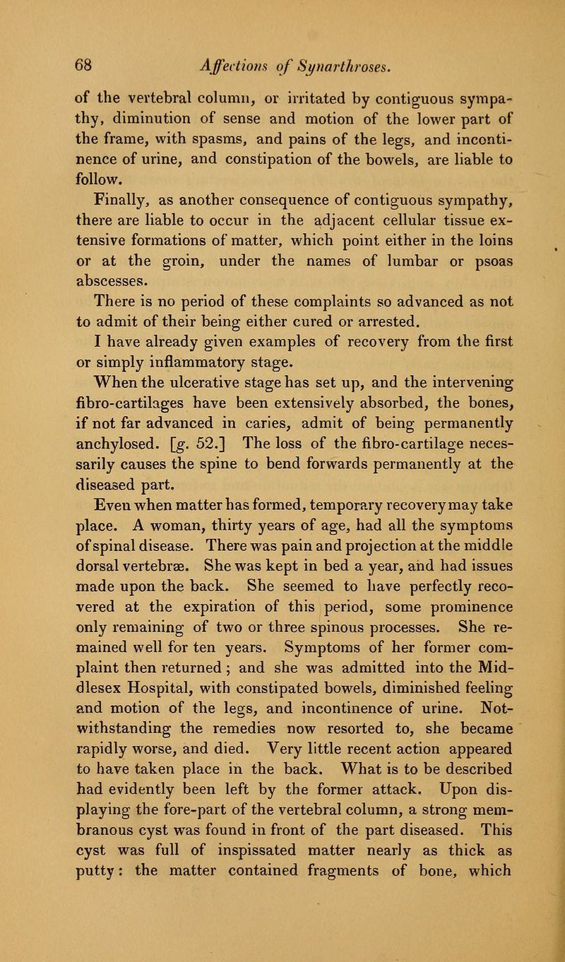 of the vertebral column, or irritated by contiguous sympa- thy, diminution of sense and motion of the lower part of the frame, with spasms, and pains of the legs, and inconti- nence of urine, and constipation of the bowels, are liable to follow. Finally, as another consequence of contiguous sympathy, there are liable to occur in the adjacent cellular tissue ex- tensive formations of matter, which point either in the loins or at the groin, under the names of lumbar or psoas abscesses. There is no period of these complaints so advanced as not to admit of their being either cured or arrested. I have already given examples of recovery from the first or simply inflammatory stage. When the ulcerative stage has set up, and the intervening fibro-cartilages have been extensively absorbed, the bones, if not far advanced in caries, admit of being permanently anchylosed. [g. 52.] The loss of the fibro-cartilage neces- sarily causes the spine to bend forwards permanently at the diseased part. Even when matter has formed, temporary recovery may take place. A woman, thirty years of age, had all the symptoms of spinal disease. There was pain and projection at the middle dorsal vertebrae. She was kept in bed a year, and had issues made upon the back. She seemed to have perfectly reco- vered at the expiration of this period, some prominence only remaining of two or three spinous processes. She re- mained well for ten years. Symptoms of her former com- plaint then returned; and she was admitted into the Mid- dlesex Hospital, with constipated bowels, diminished feeling and motion of the legs, and incontinence of urine. Not- withstanding the remedies now resorted to, she became rapidly worse, and died. Very little recent action appeared to have taken place in the back. What is to be described had evidently been left by the former attack. Upon dis- playing the fore-part of the vertebral column, a strong mem- branous cyst was found in front of the part diseased. This cyst was full of inspissated matter nearly as thick as putty: the matter contained fragments of bone, which