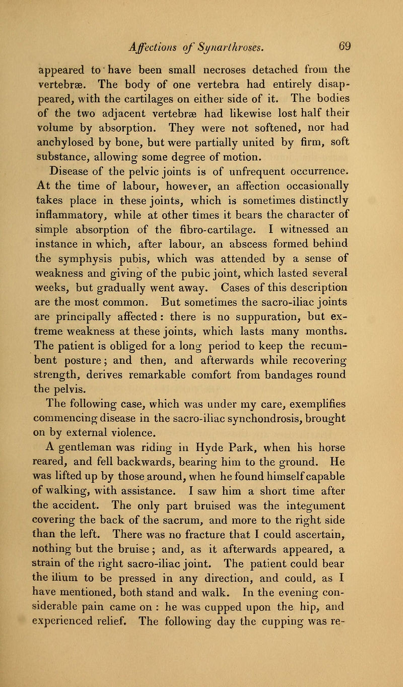 appeared to have been small necroses detached from the vertebrae. The body of one vertebra had enthely disap- peared, with the cartilages on either side of it. The bodies of the two adjacent vertebrsB had likewise lost half their volume by absorption. They were not softened, nor had anchylosed by bone, but were partially united by firm, soft substance, allowing some degree of motion. Disease of the pelvic joints is of unfrequent occurrence. At the time of labour, however, an affection occasionally takes place in these joints, which is sometimes distinctly inflammatory, while at other times it bears the character of simple absorption of the fibro-cartilage. I witnessed an instance in which, after labour, an abscess formed behind the symphysis pubis, which was attended by a sense of weakness and giving of the pubic joint, which lasted several weeks, but gradually went away. Cases of this description are the most common. But sometimes the sacro-iliac joints are principally affected: there is no suppuration, but ex- treme weakness at these joints, which lasts many months. The patient is obliged for a long period to keep the recum- bent posture; and then, and afterwards while recovering strength, derives remarkable comfort from bandages round the pelvis. The following case, which was under my care, exemplifies commencing disease in the sacro-iliac synchondrosis, brought on by external violence. A gentleman was riding in Hyde Park, when his horse reared, and fell backwards, bearing him to the ground. He was lifted up by those around, when he found himself capable of walking, with assistance. I saw him a short time after the accident. The only part bruised was the integument covering the back of the sacrum, and more to the right side than the left. There was no fracture that I could ascertain, nothing but the bruise; and, as it afterwards appeared, a strain of the right sacro-iliac joint. The patient could bear the ilium to be pressed in any direction, and could, as I have mentioned, both stand and walk. In the evening con- siderable pain came on : he was cupped upon the hip, and experienced relief. The following day the cupping was re-