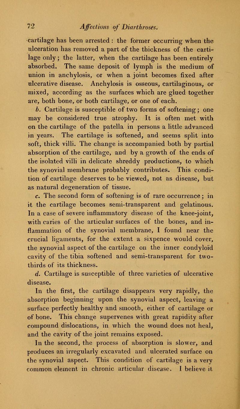 cartilage has been arrested : the former occurring when the ulceration has removed a part of the thickness of the carti- lage only; the latter, when the cartilage has been entirely absorbed. The same deposit of lymph is the medium of union in anchylosis, or when a joint becomes fixed after ulcerative disease. Anchylosis is osseous, cartilaginous, or mixed, according as the surfaces which are glued together are, both bone, or both cartilage, or one of each. b. Cartilage is susceptible of two forms of softening; one may be considered true atrophy. It is often met with on the cartilage of the patella in persons a little advanced in years. The cartilage is softened, and seems split into soft, thick villi. The change is accompanied both by partial absorption of the cartilage, and by a growth of the ends of the isolated villi in delicate shreddy productions, to which the synovial membrane probably contributes. This condi- tion of cartilage deserves to be viewed, not as disease, but as natural degeneration of tissue. c. The second form of softening is of rare occurrence; in it the cartilage becomes semi-transparent and gelatinous. In a case of severe inflammatory disease of the knee-joint, with caries of the articular surfaces of the bones, and in- flammation of the synovial membrane, I found near the crucial ligaments, for the extent a sixpence would cover, the synovial aspect of the cartilage on the inner condyloid cavity of the tibia softened and semi-transparent for two- thirds of its thickness. d. Cartilage is susceptible of three varieties of ulcerative disease. In the first, the cartilage disappears very rapidly, the absorption beginning upon the synovial aspect, leaving a surface perfectly healthy and smooth, either of cartilage or of bone. This change supervenes with great rapidity after compound dislocations, in which the wound does not heal, and the cavity of the joint remains exposed. In the second, the process of absorption is slower, and produces an irregularly excavated and ulcerated surface on the synovial aspect. This condition of cartilage is a very common element in chronic articular disease. I believe it