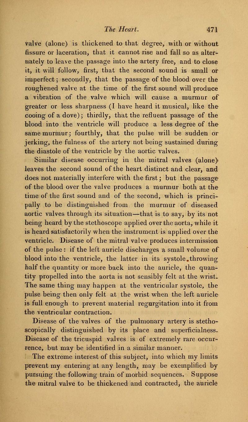 valve (alone) is tliickened to that degree, with or without fissure or laceration, that it cannot rise and fall so as alter- nately to leave the passage into the artery free, and to close it, it will follow, first, that the second sound is small or imperfect; secondly, that the passage of the blood over the roughened valve at the time of the first sound will produce a vibration of the valve which will cause a murmur of greater or less sharpness (I have heard it musical, like the cooing of a dove); thirdly, that the refluent passage of the blood into the ventricle will produce a less degree of the same murmur; fourthly, that the pulse will be sudden or jerking, the fulness of the artery not being sustained during the diastole of the ventricle by the aortic valves. Similar disease occurring in the mitral valves (alone) leaves the second sound of the heart distinct and clear, and does not materially interfere with the first; but the passage of the blood over the valve produces a murmur both at the time of the first sound and of the second, which is princi- pally to be distinguished from the murmur of diseased aortic valves through its situation—that is to say, by its not being heard by the stethoscope applied over the aorta, while it is heard satisfactorily when the instrument is applied over the ventricle. Disease of the mitral valve produces intermission of the pulse : if the left auricle discharges a small volume of blood into the ventricle, the latter in its systole .throwing half the quantity or more back into the auricle, the quan- tity propelled into the aorta is not sensibly felt at the wrists The same thing may happen at the ventricular systole, the pulse being then only felt at the wrist when the left auricle- is full enough to prevent material regurgitation into it from the ventricular contraction. Disease of the valves of the pulmonary artery is stetho- scopically distinguished by its place and superficialness. Disease of the tricuspid valves is of extremely rare occur- rence, but may be identified in a similar manner. The extreme interest of this subject, into which my limits prevent my entering at any length, may be exemplified by pursuing the following train of morbid sequences. Suppose the mitral valve to be thickened and contracted, the auricle