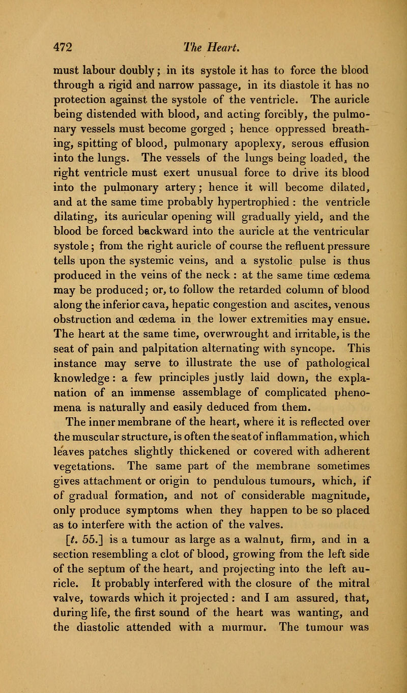 must labour doubly; in its systole it has to force the blood through a rigid and narrow passage, in its diastole it has no protection against the systole of the ventricle. The auricle being distended with blood, and acting forcibly, the pulmo- nary vessels must become gorged ; hence oppressed breath- ing, spitting of blood, pulmonary apoplexy, serous effusion into the lungs. The vessels of the lungs being loaded^, the right ventricle must exert unusual force to drive its blood into the pulmonary artery; hence it will become dilated, and at the same time probably hypertrophied : the ventricle dilating, its auricular opening will gradually yield, and the blood be forced backward into the auricle at the ventricular systole; from the right auricle of course the refluent pressure tells upon the systemic veins, and a systolic pulse is thus produced in the veins of the neck : at the same time oedema may be produced; or, to follow the retarded column of blood along the inferior cava, hepatic congestion and ascites, venous obstruction and oedema in the lower extremities may ensue. The heart at the same time, overwrought and irritable, is the seat of pain and palpitation alternating with syncope. This instance may serve to illustrate the use of pathological knowledge: a few principles justly laid down, the expla- nation of an immense assemblage of complicated pheno- mena is naturally and easily deduced from them. The inner membrane of the heart, where it is reflected over the muscular structure, is often the seat of inflammation, which leaves patches slightly thickened or covered with adherent vegetations. The same part of the membrane sometimes gives attachment or origin to pendulous tumours, which, if of gradual formation, and not of considerable magnitude, only produce symptoms when they happen to be so placed as to interfere with the action of the valves. \t. 55.] is a tumour as large as a walnut, firm, and in a section resembling a clot of blood, growing from the left side of the septum of the heart, and projecting into the left au- ricle. It probably interfered with the closure of the mitral valve, towards which it projected : and I am assured, that, during life, the first sound of the heart was wanting, and the diastolic attended with a murmur. The tumour was