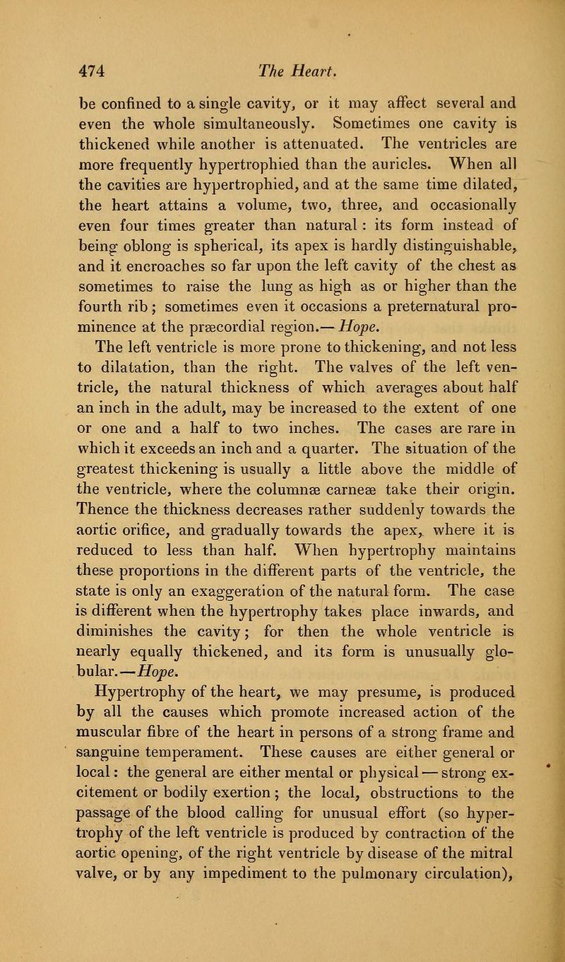 be confined to a single cavity, or it may affect several and even the v^^hole simultaneously. Sometimes one cavity is thickened while another is attenuated. The ventricles are more frequently hypertrophied than the auricles. When all the cavities are hypertrophied, and at the same time dilated, the heart attains a volume, two, three, and occasionally even four times greater than natural : its form instead of being oblong is spherical, its apex is hardly distinguishable, and it encroaches so far upon the left cavity of the chest as sometimes to raise the lung as high as or higher than the fourth rib; sometimes even it occasions a preternatural pro- minence at the prsecordial region.— Hope. The left ventricle is more prone to thickening, and not less to dilatation, than the right. The valves of the left ven- tricle, the natural thickness of which averages about half an inch in the adult, may be increased to the extent of one or one and a half to two inches. The cases are rare in which it exceeds an inch and a quarter. The situation of the greatest thickening is usually a little above the middle of the ventricle, where the columnse carnese take their origin. Thence the thickness decreases rather suddenly towards the aortic orifice, and gradually towards the apex, where it is reduced to less than half. When hypertrophy maintains these proportions in the different parts of the ventricle, the state is only an exaggeration of the natural form. The case is different when the hypertrophy takes place inwards, and diminishes the cavity; for then the whole ventricle is nearly equally thickened, and its form is unusually glo- bular.—Hope. Hypertrophy of the heart, we may presume, is produced by all the causes which promote increased action of the muscular fibre of the heart in persons of a strong frame and sanguine temperament. These causes are either general or local: the general are either mental or physical — strong ex- citement or bodily exertion; the local, obstructions to the passage of the blood calling for unusual effort (so hyper- trophy of the left ventricle is produced by contraction of the aortic opening, of the right ventricle by disease of the mitral valve, or by any impediment to the pulmonary circulation),