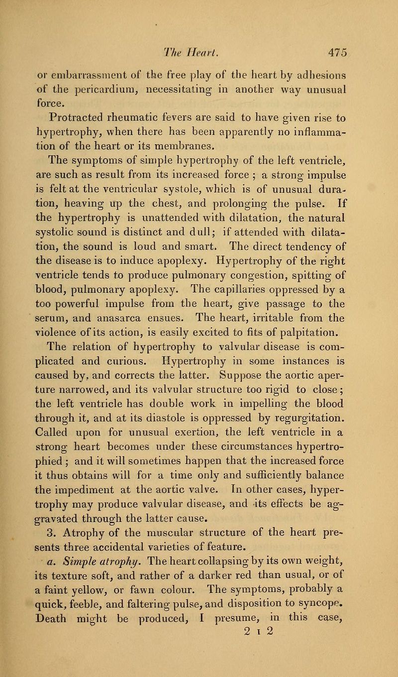 or embarrassment of the free play of the heart by adhesions of the pericardium, necessitating in another way unusual force. Protracted rheumatic fevers are said to have given rise to hypertrophy, when there has been apparently no inflamma- tion of the heart or its membranes. The symptoms of simple hypertrophy of the left ventricle, are such as result from its increased force ; a strong impulse is felt at the ventricular systole, which is of unusual dura- tion, heaving up the chest, and prolonging the pulse. If the hypertrophy is unattended with dilatation, the natural systolic sound is distinct and dull; if attended with dilata- tion, the sound is loud and smart. The direct tendency of the disease is to induce apoplexy. Hypertrophy of the right ventricle tends to produce pulmonary congestion, spitting of blood, pulmonary apoplexy. The capillaries oppressed by a too powerful impulse from the heart, give passage to the serum, and anasarca ensues. The heart, irritable from the violence of its action, is easily excited to fits of palpitation. The relation of hypertrophy to valvular disease is com- plicated and curious. Hypertrophy in some instances is caused by, and corrects the latter. Suppose the aortic aper- ture narrowed, and its valvular structure too rigid to close; the left ventricle has double work in impelling the blood through it, and at its diastole is oppressed by regurgitation. Called upon for unusual exertion, the left ventricle in a strong heart becomes under these circumstances hypertro- phied ; and it will sometimes happen that the increased force it thus obtains will for a time only and sufficiently balance the impediment at the aortic valve. In other cases, hyper- trophy may produce valvular disease, and its effects be ag- gravated through the latter cause. 3. Atrophy of the muscular structure of the heart pre- sents three accidental varieties of feature. a. Simple atrophy. The heart collapsing by its own weight, its texture soft, and rather of a darker red than usual, or of a faint yellow, or fawn colour. The symptoms, probably a quick, feeble, and faltering pulse, and disposition to syncope. Death might be produced, I presume, in this case, 2 1 2