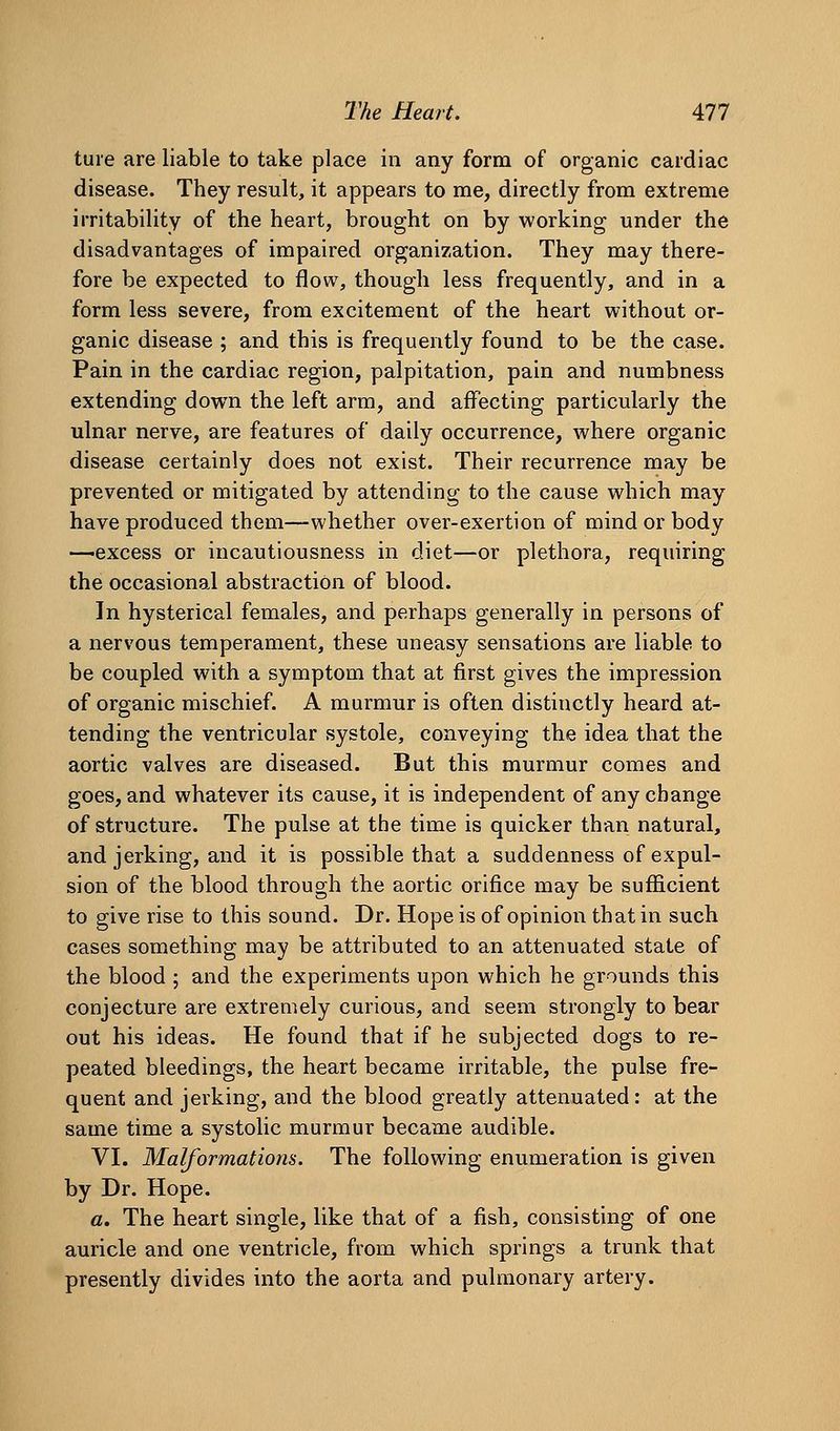 ture are liable to take place in any form of organic cardiac disease. They result, it appears to me, directly from extreme irritability of the heart, brought on by working under the disadvantages of impaired organization. They may there- fore be expected to flow, though less frequently, and in a form less severe, from excitement of the heart without or- ganic disease ; and this is frequently found to be the case. Pain in the cardiac region, palpitation, pain and numbness extending down the left arm, and affecting particularly the ulnar nerve, are features of daily occurrence, where organic disease certainly does not exist. Their recurrence may be prevented or mitigated by attending to the cause which may have produced them—whether over-exertion of mind or body —excess or incautiousness in diet—or plethora, requiring the occasional abstraction of blood. In hysterical females, and perhaps generally in persons of a nervous temperament, these uneasy sensations are liable to be coupled with a symptom that at first gives the impression of organic mischief. A murmur is often distinctly heard at- tending the ventricular systole, conveying the idea that the aortic valves are diseased. But this murmur comes and goes, and whatever its cause, it is independent of any change of structure. The pulse at the time is quicker than natural, and jerking, and it is possible that a suddenness of expul- sion of the blood through the aortic orifice may be sufficient to give rise to this sound. Dr. Hope is of opinion that in such cases something may be attributed to an attenuated state of the blood ; and the experiments upon which he grounds this conjecture are extremely curious, and seem strongly to bear out his ideas. He found that if he subjected dogs to re- peated bleedings, the heart became irritable, the pulse fre- quent and jerking, and the blood greatly attenuated: at the same time a systolic murmur became audible. VI. Malformations. The following enumeration is given by Dr. Hope. a. The heart single, like that of a fish, consisting of one auricle and one ventricle, from which springs a trunk that presently divides into the aorta and pulmonary artery.