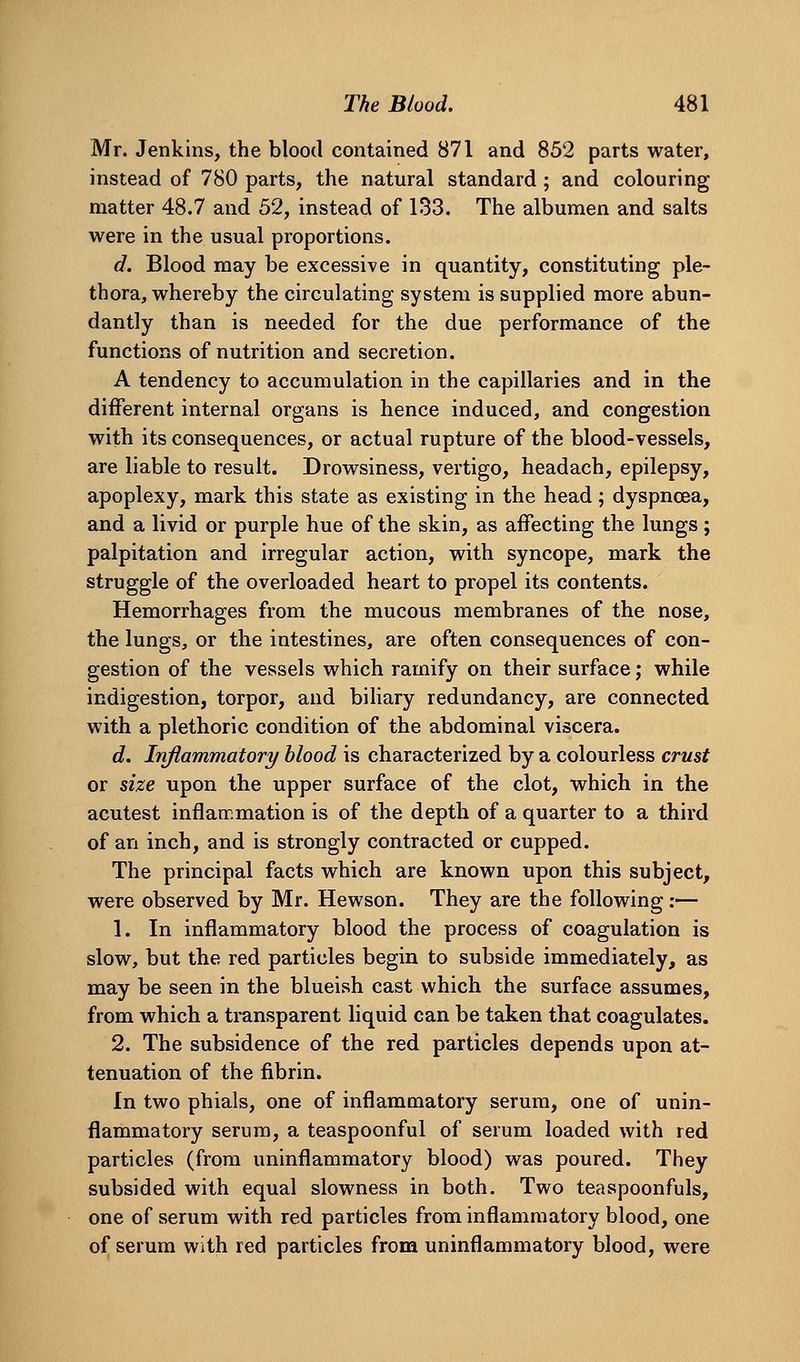 Mr. Jenkins, the blood contained 871 and 852 parts water, instead of 780 parts, the natural standard ; and colouring matter 48.7 and 52, instead of 133. The albumen and salts were in the usual proportions. d. Blood may be excessive in quantity, constituting ple- thora, whereby the circulating system is supplied more abun- dantly than is needed for the due performance of the functions of nutrition and secretion. A tendency to accumulation in the capillaries and in the different internal organs is hence induced, and congestion with its consequences, or actual rupture of the blood-vessels, are liable to result. Drowsiness, vertigo, headach, epilepsy, apoplexy, mark this state as existing in the head; dyspnoea, and a livid or purple hue of the skin, as affecting the lungs; palpitation and irregular action, with syncope, mark the struggle of the overloaded heart to propel its contents. Hemorrhages from the mucous membranes of the nose, the lungs, or the intestines, are often consequences of con- gestion of the vessels which ramify on their surface; while indigestion, torpor, and biliary redundancy, are connected with a plethoric condition of the abdominal viscera. d. Inflammatory blood is characterized by a colourless crust or size upon the upper surface of the clot, which in the acutest inflammation is of the depth of a quarter to a third of an inch, and is strongly contracted or cupped. The principal facts which are known upon this subject, were observed by Mr. Hewson. They are the following:— 1. In inflammatory blood the process of coagulation is slow, but the red particles begin to subside immediately, as may be seen in the blueish cast which the surface assumes, from which a transparent liquid can be taken that coagulates. 2. The subsidence of the red particles depends upon at- tenuation of the fibrin. In two phials, one of inflammatory serum, one of unin- flammatory serum, a teaspoonful of serum loaded with red particles (from uninflammatory blood) was poured. They subsided with equal slowness in both. Two teaspoonfuls, one of serum with red particles from inflammatory blood, one of serum with red particles from uninflammatory blood, were