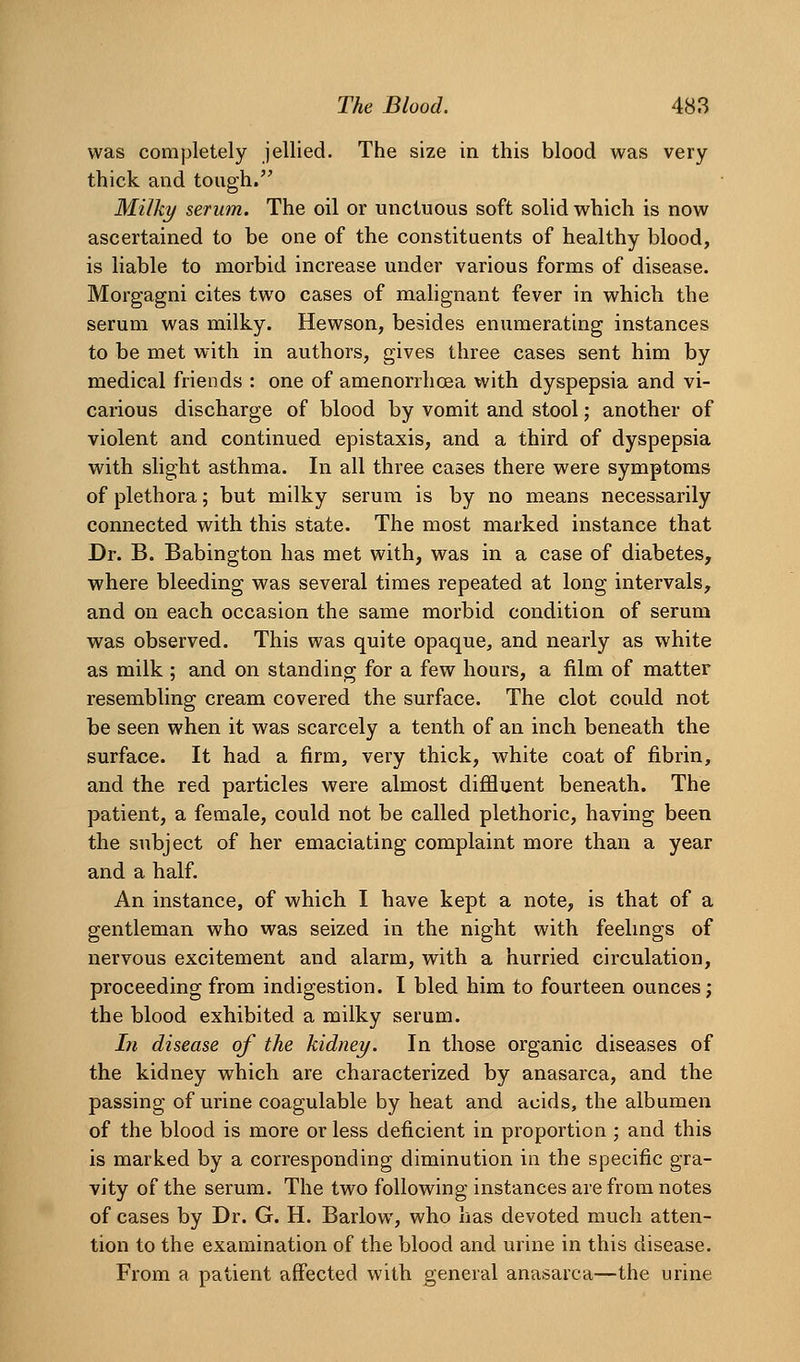 was completely jellied. The size in this blood was very thick and tough. Milky serum. The oil or unctuous soft solid which is now ascertained to be one of the constituents of healthy blood, is liable to morbid increase under various forms of disease. Morgagni cites two cases of mahgnant fever in which the serum was milky. Hewson, besides enumerating instances to be met with in authors, gives three cases sent him by medical friends : one of amenorrhoea with dyspepsia and vi- carious discharge of blood by vomit and stool; another of violent and continued epistaxis, and a third of dyspepsia with slight asthma. In all three cases there were symptoms of plethora; but milky serum is by no means necessarily connected with this state. The most marked instance that Dr. B. Babington has met with, was in a case of diabetes, where bleeding was several times repeated at long intervals, and on each occasion the same morbid condition of serum was observed. This was quite opaque, and nearly as white as milk ; and on standing for a few hours, a film of matter resembling cream covered the surface. The clot could not be seen when it was scarcely a tenth of an inch beneath the surface. It had a firm, very thick, white coat of fibrin, and the red particles were almost diffluent beneath. The patient, a female, could not be called plethoric, having been the subject of her emaciating complaint more than a year and a half. An instance, of which I have kept a note, is that of a gentleman who was seized in the night with feelmgs of nervous excitement and alarm, with a hurried circulation, proceeding from indigestion. I bled him to fourteen ounces; the blood exhibited a milky serum. In disease of the kidney. In those organic diseases of the kidney which are characterized by anasarca, and the passing of urine coagulable by heat and acids, the albumen of the blood is more or less deficient in proportion ; and this is marked by a corresponding diminution in the specific gra- vity of the serum. The two following instances are from notes of cases by Dr. G. H. Barlow, who has devoted much atten- tion to the examination of the blood and urine in this disease. From a patient affected with general anasarca—the urine