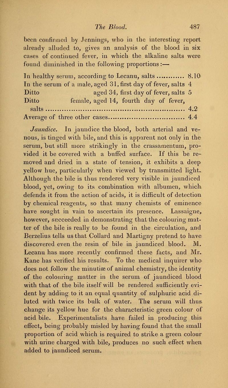 been confiraied by Jennings, who in the interesting report aheady alluded to, gives an analysis of the blood in six cases of continued fever, in which the alkaline salts were found diminished in the following proportions:— In healthy serum, according to Lecanu, salts 8.10 In the serum of a male, aged 31, first day of fever, salts 4 Ditto aged 34, first day of fever, salts 5 Ditto female, aged 14, fourth day of fever, salts 4.2 Average of three other cases 4.4 Jaundice. In jaundice the blood, both arterial and ve- nous, is tinged with bile, and this is apparent not only in the serum, but still more strikingly in the crassamentum, pro- vided it be covered w^ith a buffed surface. If this be re- moved and dried in a state of tension, it exhibits a deep yellow hue, particularly when viewed by transmitted light.. Although the bile is thus rendered very visible in jaundiced blood, yet, owing to its combination with albumen, whicK defends it from the action of acids, it is difficult of detection by chemical reagents, so that many chemists of eminence have sought in vain to ascertain its presence. Lassaigne^ however, succeeded in demonstrating that the colouring mat- ter of the bile is really to be found in the circulation, and Berzelius tells us that Collard and Martigny pretend to have discovered even the resin of bile in jaundiced blood. M. Lecanu has more recently confirmed these facts, and Mr» Kane has verified his results. To the medical inquirer who does not follow the minutiee of animal chemistry, the identity of the colouring matter in the serum of jaundiced blood with that of the bile itself will be rendered sufficiently evi- dent by adding to it an equal quantity of sulphuric acid di- luted with twice its bulk of water. The serum will thus change its yellow hue for the characteristic green colour of acid bile. Experimentalists have failed in producing this effect, being probably misled by having found that the small proportion of acid which is required to strike a green colour with urine charged with bile, produces no such effect when, added to iaundiced serum.