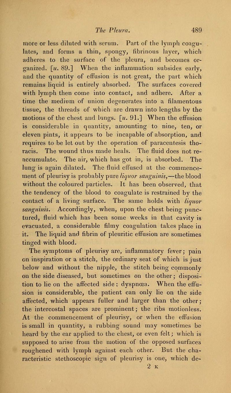 more or less diluted with serum. Part of the lymph coagu- lates, and forms a thin, spongy, fibrinous layer, which adheres to the surface of the pleura, and becomes or- ganized, [m. 89.] When the inflammation subsides early, and the quantity of effusion is not great, the part which remains liquid is entirely absorbed. The surfaces covered with lymph then come into contact, and adhere. After a time the medium of union degenerates into a filamentous tissue, the threads of which are drawn into lengths by the motions of the chest and lungs. \u. 91.] When the effusion is considerable in quantity, amounting to nine, ten, or eleven pints, it appears to be incapable of absorption, and requires to be let out by the operation of paracentesis tho- racis. The wound thus made heals. The fluid does not re- accumulate. The air, which has got in, is absorbed. The lung is again dilated. The fluid effused at the commence- ment of pleurisy is probably pure liquor sanguinis,—the blood without the coloured particles. It has been observed, that the tendency of the blood to coagulate is restrained by the contact of a living surface. The same holds with liquor sanguinis. Accordingly, when, upon the chest being punc- tured, fluid which has been some weeks in that cavity is evacuated, a considerable filmy coagulation takes place in it. The liquid and fibrin of pleuritic effusion are sometimes tinged with blood. The symptoms of pleurisy are, inflammatory fever; pain on inspiration or a stitch, the ordinary seat of which is just below and without the nipple, the stitch being commonly on the side diseased, but sometimes on the other; disposi- tion to lie on the affected side ; dyspnoea. When the effu- sion is considerable, the patient can only lie on the side affected, which appears fuller and larger than the other; the intercostal spaces are prominent; the ribs motionless. At the commencement of pleurisy, or when the effusion is small in quantity, a rubbing sound may sometimes be heard by the ear applied to the chest, or even felt; which is supposed to arise from the motion of the opposed surfaces roughened with lymph against each other. But the cha- racteristic stethoscopic sign of pleurisy is one, which de- 2 K