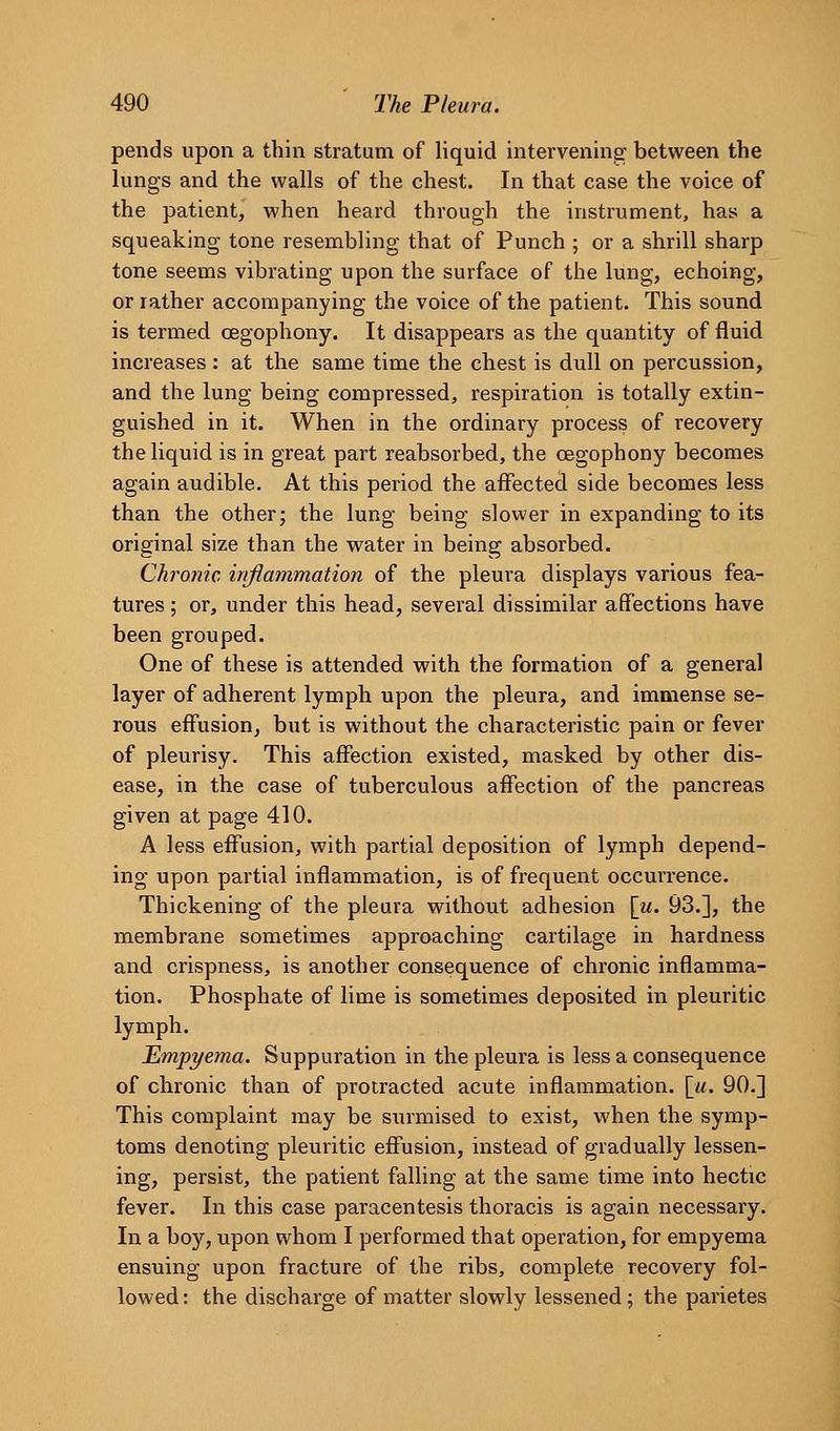 pends upon a thin stratum of liquid interveninar between the lungs and the walls of the chest. In that case the voice of the patient, when heard through the instrument, has a squeaking tone resembling that of Punch ; or a shrill sharp tone seems vibrating upon the surface of the lung, echoing, or rather accompanying the voice of the patient. This sound is termed oegophony. It disappears as the quantity of fluid increases : at the same time the chest is dull on percussion, and the lung being compressed, respiration is totally extin- guished in it. When in the ordinary process of recovery the liquid is in great part reabsorbed, the oegophony becomes again audible. At this period the affected side becomes less than the other; the lung being slower in expanding to its original size than the water in being absorbed. Chronic inflammation of the pleura displays various fea- tures ; or, under this head, several dissimilar affections have been grouped. One of these is attended with the formation of a general layer of adherent lymph upon the pleura, and immense se- rous effusion, but is without the characteristic pain or fever of pleurisy. This affection existed, masked by other dis- ease, in the case of tuberculous affection of the pancreas given at page 410. A less effusion, with partial deposition of lymph depend- ing upon partial inflammation, is of frequent occurrence. Thickening of the pleura without adhesion [u. 93.], the membrane sometimes approaching cartilage in hardness and crispness, is another consequence of chronic inflamma- tion. Phosphate of lime is sometimes deposited in pleuritic lymph. Empyema. Suppuration in the pleura is less a consequence of chronic than of protracted acute inflammation. \ii. 90.] This complaint may be surmised to exist, when the symp- toms denoting pleuritic effusion, instead of gradually lessen- ing, persist, the patient falling at the same time into hectic fever. In this case paracentesis thoracis is again necessary. In a boy, upon whom I performed that operation, for empyema ensuing upon fracture of the ribs, complete recovery fol- lowed : the discharge of matter slowly lessened; the parietes