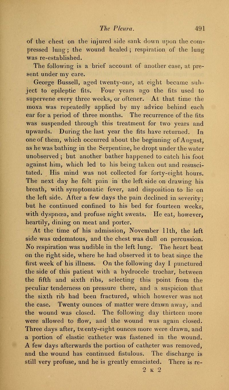 of the chest on the injured side sank down upon the corn- pressed lung; the wound healed; respiration of the lung was re-established. The following is a brief account of another case, at pre- sent under my care. George Bussell, aged twenty-one, at eight became sub- ject to epileptic fits. Four years ago the fits used to supervene every three weeks, or oftener. At that time the moxa was repeatedly applied by my advice behind each ear for a period of three months. The recurrence of the fits was suspended through this treatment for two years and upwards. During the last year the fits have returned. In one of them, which occurred about the beginning of August, as he was bathing in the Serpentine, he dropt under the water unobserved ; but another bather happened to catch his foot against him, which led to his being taken out and resusci- tated. His mind was not collected for forty-eight hours. The next day he felt pain in the left side on drawing his breath, with symptomatic fever, and disposition to lie on the left side. After a few days the pain dechned in severity; but he continued confined to his bed for fourteen weeks, with dyspnoea, and profuse night sweats. He eat, however, heartily, dining on meat and porter. At the time of his admission, November 11th, the left side was cedematous, and the chest was dull on percussion. No respiration was audible in the left lung. The heart beat on the right side, where he had observed it to beat since the first week of his illness. On the following day I punctured the side of this patient with a hydrocele trochar, between the fifth and sixth ribs, selecting this point from the peculiar tenderness on pressure there, and a suspicion that the sixth rib had been fractured, which however was not the case. Twenty ounces of matter were drawn away, and the wound was closed. The following day thirteen more were allowed to flow, and the wound was agaui closed. Three days after, twenty-eight ounces more were drawn, and a portion of elastic catheter was fastened in the wound. A few days afterwards the portion of catheter was removed, and the wound has continued fistulous. The discharge is still very profuse, and he is greatly emaciated. There is re- 2 K 2