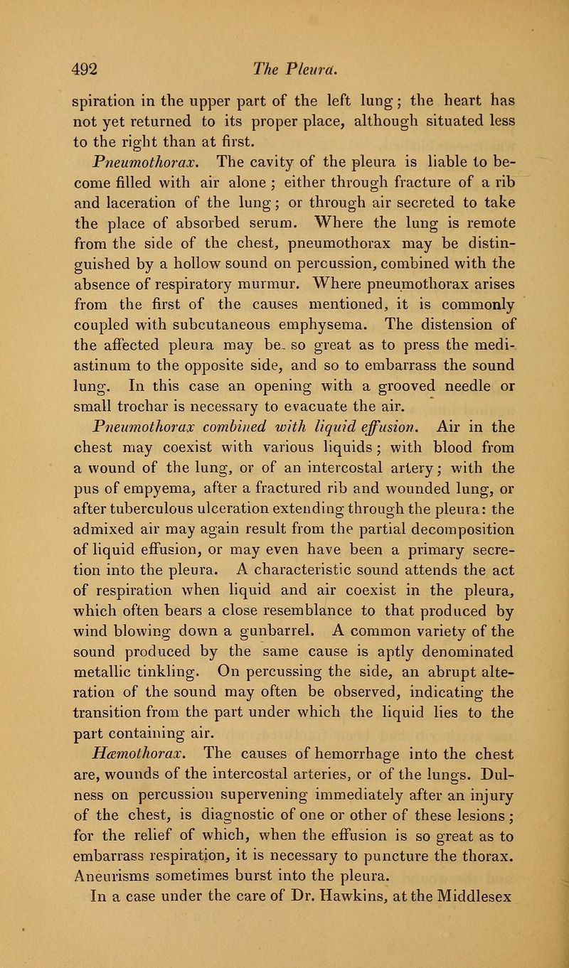 spiration in the upper part of the left lung; the heart has not yet returned to its proper place, although situated less to the right than at first. Pneumothorax. The cavity of the pleura is liable to be- come filled with air alone ; either through fracture of a rib and laceration of the lung; or through air secreted to take the place of absorbed serum. Where the lung is remote from the side of the chest, pneumothorax may be distin- guished by a hollow sound on percussion, combined with the absence of respiratory murmur. Where pneumothorax arises from the first of the causes mentioned, it is commonly coupled with subcutaneous emphysema. The distension of the affected pleura may be- so great as to press the medi- astinum to the opposite side, and so to embarrass the sound lung. In this case an opening with a grooved needle or small trochar is necessary to evacuate the air. Pneumothorax combined with liquid effusion. Air in the chest may coexist with various liquids; with blood from a wound of the lung, or of an intercostal artery; with the pus of empyema, after a fractured rib and wounded lung, or after tuberculous ulceration extending through the pleura: the admixed air may again result from the partial decomposition of liquid effusion, or may even have been a primary secre- tion into the pleura. A characteristic sound attends the act of respiration when liquid and air coexist in the pleura, which often bears a close resemblance to that produced by wind blowing down a gunbarrel. A common variety of the sound produced by the same cause is aptly denominated metallic tinkling. On percussing the side, an abrupt alte- ration of the sound may often be observed, indicating the transition from the part under which the liquid lies to the part containing air. Hemothorax. The causes of hemorrhage into the chest are, wounds of the intercostal arteries, or of the lungs. Dul- ness on percussion supervening immediately after an injury of the chest, is diagnostic of one or other of these lesions; for the relief of which, when the effusion is so great as to embarrass respiration, it is necessary to puncture the thorax. Aneurisms sometimes burst into the pleura. In a case under the care of Dr. Hawkins, at the Middlesex