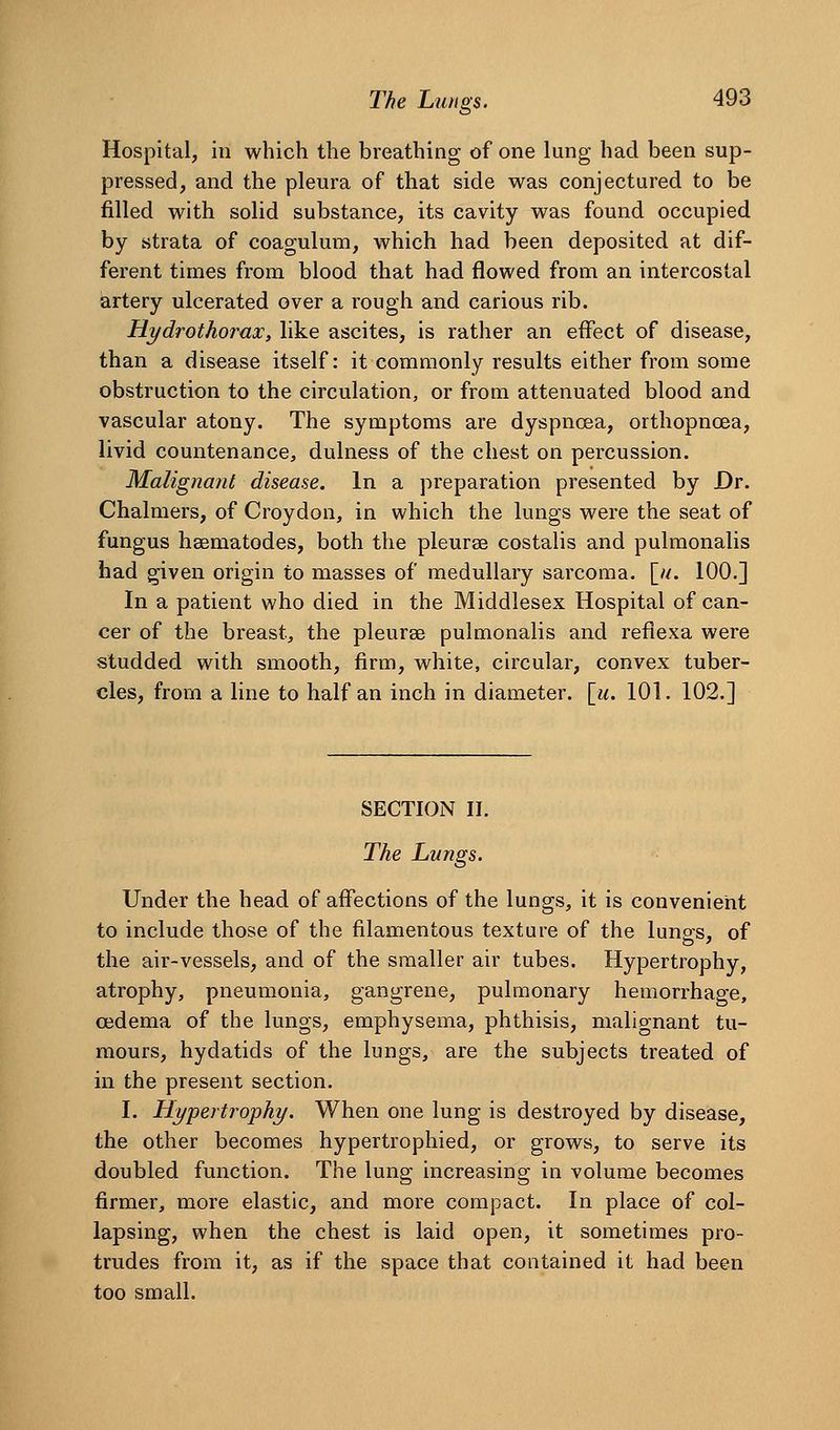 Hospital, in which the breathing of one lung had been sup- pressed, and the pleura of that side was conjectured to be filled with solid substance, its cavity was found occupied by strata of coagulum, which had been deposited at dif- ferent times from blood that had flowed from an intercostal artery ulcerated over a rough and carious rib. Hydrothorax, like ascites, is rather an effect of disease, than a disease itself: it commonly results either from some obstruction to the circulation, or from attenuated blood and vascular atony. The symptoms are dyspnoea, orthopnoea, livid countenance^ dulness of the chest on percussion. Malignant disease. In a preparation presented by Dr. Chalmers, of Croydon, in which the lungs were the seat of fungus haematodes, both the pleurae costalis and pulmonalis had given origin to masses of medullary sarcoma. [//. 100.] In a patient who died in the Middlesex Hospital of can- cer of the breast, the pleurse pulmonalis and refiexa were studded with smooth, firm, white, circular, convex tuber- cles, from a line to half an inch in diameter, [u. 101. 102.] SECTION II. The Lungs. Under the head of affections of the lungs, it is convenient to include those of the filamentous texture of the lunos, of the air-vessels, and of the smaller air tubes. Hypertrophy, atrophy, pneumonia, gangrene, pulmonary hemorrhage, oedema of the lungs, emphysema, phthisis, malignant tu- mours, hydatids of the lungs, are the subjects treated of in the present section. I. Hypertrophy. When one lung is destroyed by disease, the other becomes hypertrophied, or grows, to serve its doubled function. The lung increasing in volume becomes firmer, more elastic, and more compact. In place of col- lapsing, when the chest is laid open, it sometimes pro- trudes from it, as if the space that contained it had been too small.