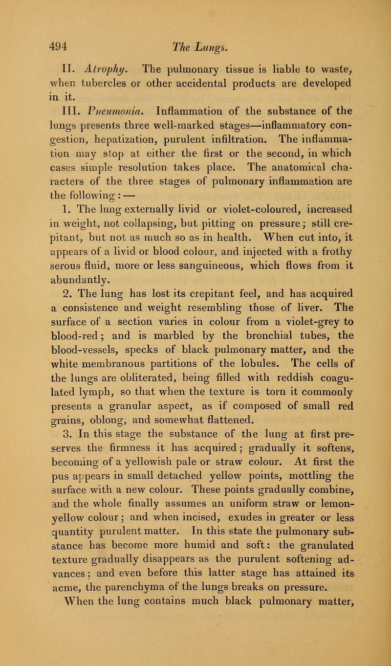 II. Atrophy. The pulmonary tissue is liable to waste^ when tubercles or other accidental products are developed in it. III. Piieumo)iia. Inflammation of the substance of the lungs presents three well-marked stages—inflammatory con- gestion, hepatization, purulent infiltration. The inflamma- tion may stop at either the first or the second, in which cases simple resolution takes place. The anatomical cha- racters of the three stages of pulmonary inflammation are the following : — 1. The lung externally livid or violet-coloured, increased in weight, not collapsing, but pitting on pressure; still cre- pitant, but not as much so as in health. When cut into, it appears of a livid or blood colour, and injected with a frothy serous fluid, more or less sanguineous, which flows from it abundantly. 2. The lung has lost its crepitant feel, and has acquired a consistence and weight resembling those of liver. The surface of a section varies in colour from a violet-grey to blood-red; and is marbled by the bronchial tubes, the blood-vessels, specks of black pulmonary matter, and the white membranous partitions of the lobules. The cells of the lungs are obliterated, being filled with reddish coagu- lated lymph, so that when the texture is torn it commonly presents a granular aspect, as if composed of small red grains, oblong, and somewhat flattened. 3. In this stage the substance of the lung at first pre- serves the firmness it has acquired; gradually it softens, becoming of a yellowish pale or straw colour. At first the pus appears in small detached yellow points, mottling the surface with a new colour. These points gradually combine, and the whole finally assumes an uniform straw or lemon- yellow colour,' and when incised, exudes in greater or less quantity purulent matter. In this state the pulmonary sub- stance has become more humid and soft: the granulated texture gradually disappears as the purulent softening ad- vances : and even before this latter stage has attained its acme, the parenchyma of the lungs breaks on pressure. When the lung contains much black pulmonary matter.