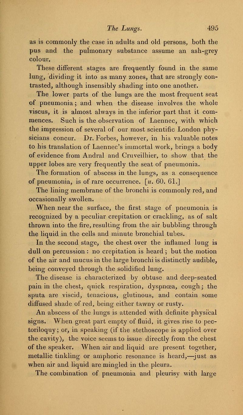 as is commonly the case in adults and old persons, both the pus and the pulmonary substance assume an ash-grey colour. These different stages are frequently found in the same lung, dividing it into as many zones, that are strongly con- trasted, although insensibly shading into one another. The lower parts of the lungs are the most frequent seat of pneumonia; and when the disease involves the whole viscus, it is almost always in the inferior part that it com- mences. Such is the observation of Laennec, with which the impression of several of our most scientific London phy- sicians concur. Dr. Forbes, however, in his valuable notes to his translation of Laennec's immortal work, brings a body of evidence from Andral and Cruveilhier, to show that the upper lobes are very frequently the seat of pneumonia. The formation of abscess in the lungs, as a consequence of pneumonia, is of rare occurrence, [w. 60. 61.] The lining membrane of the bronchi is commonly red, and occasionally swollen. When near the surface, the first stage of pneumonia is recognized by a peculiar crepitation or crackling, as of salt thrown into the fire, resulting from the air bubbling through the liquid in the cells and minute bronchial tubes. In the second stage, the chest over the inflamed lung is dull on percussion : no crepitation is heard ; but the motion of the air and mucus in the large bronchi is distinctly audible, being conveyed through the solidified lung. The disease is characterized by obtuse and deep-seated pain in the chest, quick respiration, dyspnoea, cough; the sputa are viscid, tenacious, glutinous, and contain some diffused shade of red, being either tawny or rusty. An abscess of the lungs is attended with definite physical signs. When great part empty of fluid, it gives rise to pec- toriloquy ; or, in speaking (if the stethoscope is applied over the cavity), the voice seems to issue directly from the chest of the speaker. When air and liquid are present together, metallic tinkling or amphoric resonance is heard,—-just as when air and liquid are mingled in the pleura. The combination of pneumonia and pleurisy with large