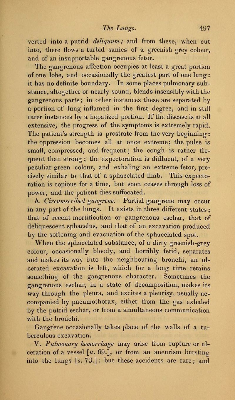 verted into a putrid deliquum; and from these, when cut into, there flows a turbid sanies of a greenish grey colour, and of an insupportable gangrenous fetor. The gangrenous affection occupies at least a great portion of one lobe, aud occasionally the greatest part of one lung: it has no definite boundary. In some places pulmonary sub- stance, altogether or nearly sound, blends insensibly with the gangrenous parts; in other instances these are separated by a portion of lung inflamed in the first degree, and in still rarer instances by a hepatized portion. If the disease is at all extensive, the progress of the symptoms is extremely rapid. The patient's strength is prostrate from the very beginning: the oppression becomes all at once extreme; the pulse is small, compressed, and frequent; the cough is rather fre- quent than strong; the expectoration is diffluent, of a very peculiar green colour, and exhaling an extreme fetor, pre- cisely similar to that of a sphacelated limb. This expecto- ration is copious for a time, but soon ceases through loss of power, and the patient dies sufibcated. b. Circumscribed gangrene. Partial gangrene may occur in any part of the lungs. It exists in three different states; that of recent mortification or gangrenous eschar, that of deliquescent sphacelus, and that of an excavation produced by the softening and evacuation of the sphacelated spot. When the sphacelated substance, of a dirty greenish-grey colour, occasionally bloody, and horribly fetid, separates and makes its way into the neighbouring bronchi, an ul- cerated excavation is left, which for a long time retains something of the gangrenous character. Sometimes the gangrenous eschar, in a state of decomposition, makes its way through the pleura, and excites a pleurisy, usually ac- companied by pneumothorax, either from the gas exhaled by the putrid eschar, or from a simultaneous communication with the bronchi. Gangrene occasionally takes place of the walls of a tu- berculous excavation. V. Pulmonary hemorrhage may arise from rupture or ul- ceration of a vessel [u. 69.], or from an aneurism bursting into the lungs [s. 73.]: but these accidents are rare; and