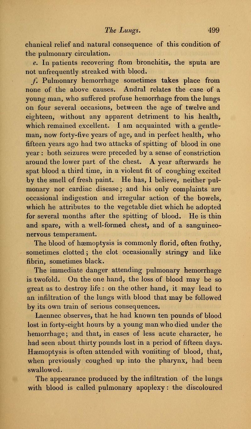 chanical relief and natural consequence of this condition of the pulmonary circulation. e. In patients recovering ftom bronchitis, the sputa are not unfrequently streaked with blood. f. Pulmonary hemorrhage sometimes takes place from none of the above causes. Andral relates the case of a young man, who suffered profuse hemorrhage from the lungs on four several occasions, between the age of twelve and eighteen, without any apparent detriment to his health, which remained excellent. I am acquainted with a gentle- man, now forty-five years of age, and in perfect health, who fifteen years ago had two attacks of spitting of blood in one year : both seizures were preceded by a sense of constriction around the lower part of the chest. A year afterwards he spat blood a third time, in a violent fit of coughing excited by the smell of fresh paint. He has, I believe, neither pul- monary nor cardiac disease; and his only complaints are occasional indigestion and irregular action of the bowels, which he attributes to the vegetable diet which he adopted for several months after the spitting of blood. He is thin and spare, with a well-formed chest, and of a sanguineo- nervous temperament. The blood of hsemoptysis is commonly florid, often frothy, sometimes clotted; the clot occasionally stringy and like fibrin, sometimes black. The immediate danger attending pulmonary hemorrhage is twofold. On the one hand, the loss of blood may be so great as to destroy life: on the other hand, it may lead to an infiltration of the lungs with blood that may be followed by its own train of serious consequences. Laennec observes, that he had known ten pounds of blood lost in forty-eight hours by a young man who died under the hemorrhage; and that, in cases of less acute character, he had seen about thirty pounds lost in a period of fifteen days. Haemoptysis is often attended with vomiting of blood, that, when previously coughed up into the pharynx, had been swallowed. The appearance produced by the infiltration of the lungs with blood is called pulmonary apoplexy: the discoloured