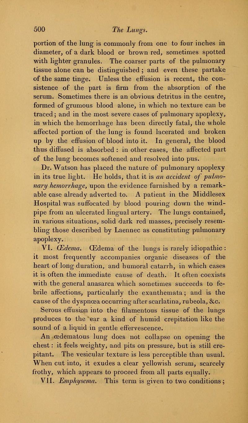 portion of the lung is commonly from one to four inches in diameter, of a dark blood or brown red, sometimes spotted with lighter granules. The coarser parts of the pulmonary tissue alone can be distinguished; and even these partake of the same tinge. Unless the effusion is recent, the con- sistence of the part is firm from the absorption of the serum. Sometimes there is an obvious detritus in the centre, formed of grumous blood alone, in w^hich no texture can be traced; and in the most severe cases of pulmonary apoplexy, in which the hemorrhage has been directly fatal, the whole affected portion of the lung is found lacerated and broken up by the effusion of blood into it. In general, the blood thus diffused is absorbed : in other cases, the affected part of the lung becomes softened and resolved into pus. Dr. Watson has placed the nature of pulmonary apoplexy in its true light. He holds, that it is an accident of pulmo- nary hemorrhage, upon the evidence furnished by a remark- able case already adverted to. A patient in the Middlesex Hospital was suffocated by blood pouring down the wind- pipe from an ulcerated lingual artery. The lungs contained, in various situations, solid dark red masses, precisely resem- bling those described by Laennec as constituting pulmonary apoplexy. VI. (Edema. CEdema of the lungs is rarely idiopathic : it most frequently accompanies organic diseases of the heart of long duration, and humoral catarrh, in which cases it is often the immediate cause of death. It often coexists with the general anasarca which sometimes succeeds to fe- brile affections, particularly the exanthemata; and is the cause of the dyspnoea occurring after scarlatina, rubeola, &,c. Serous effusion into the filamentous tissue of the lungs produces to the'ear a kind of humid crepitation like the sound of a liquid in gentle effervescence. An oedema to us lung does not collapse on opening the chest: it feels weighty, and pits on pressure, but is still cre- pitant. The vesicular texture is less perceptible than usual. When cut into, it exudes a clear yellowish serum, scarcely frothy, which appears to proceed from all parts equally. VII. Emphysema. This term is given to two conditions;