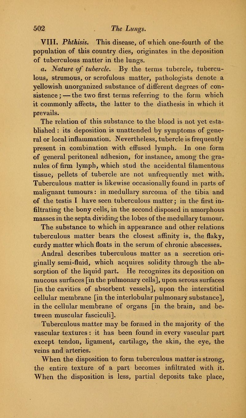 VIII. Phthisis. This disease, of which one-fourth of the population of this country dies, originates in the deposition of tuberculous matter in the lungs. a. Nature of tubercle. By the terms tubercle, tubercu- lous, strumous, or scrofulous matter, pathologists denote a yellowish unorganized substance of different degrees of con- sistence;— the two first terms referring to the form which it commonly affects, the latter to the diathesis in which it prevails. The relation of this substance to the blood is not yet esta- blished : its deposition is unattended by symptoms of gene- ral or local inflammation. Nevertheless, tubercle is frequently present in combination with effused lymph. In one form of general peritoneal adhesion, for instance, among the gra- nules of firm lymph, which stud the accidental filamentous tissue, pellets of tubercle are not unfrequently met with. Tuberculous matter is likewise occasionally found in parts of malignant tumours: in medullary sarcoma of the tibia and of the testis I have seen tuberculous matter; in the first in- filtrating the bony cells, in the second disposed in amorphous masses in the septa dividing the lobes of the medullary tumour. The substance to which in appearance and other relations tuberculous matter bears the closest affinity is, the flaky, curdy matter which floats in the serum of chronic abscesses. Andral describes tuberculous matter as a secretion ori- ginally semi-fluid, which acquiies solidity through the ab- sorption of the liquid part. He recognizes its deposition on mucous surfaces [in the pulmonary cells], upon serous surfaces [in the cavities of absorbent vessels], upon the interstitial cellular membrane [in the interlobular pulmonary substance], in the cellular membrane of organs [in the brain, and be- tween muscular fasciculi]. Tuberculous matter may be formed in the majority of the vascular textures: it has been found in every vascular part except tendon, ligament, cartilage, the skin, the eye, the veins and arteries. When the disposition to form tuberculous matter is strong, the entire texture of a part becomes infiltrated with it. When the disposition is less, partial deposits take place.