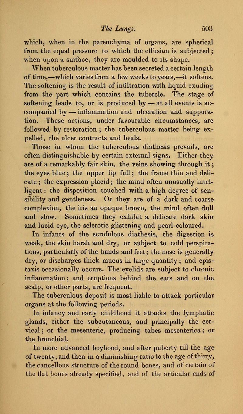 which, when in the parenchyma of organs, are spherical from the equal pressure to which the effusion is subjected; when upon a surface, they are moulded to its shape. When tuberculous matter has been secreted a certain length of time,—^which varies from a few weeks to years,—it softens. The softening is the result of infiltration with liquid exuding from the part which contains the tubercle. The stage of softening leads to, or is produced by — at all events is ac- companied by — inflammation and ulceration and suppura- tion. These actions, under favourable circumstances, are followed by restoration ; the tuberculous matter being ex- pelled, the ulcer contracts and heals. Those in whom the tuberculous diathesis prevails, are often distinguishable by certain external signs. Either they are of a remarkably fair skin, the veins showing through it ^ the eyes blue; the upper lip full; the frame thin and deli- cate ; the expression placid; the mind often unusually intel- ligent : the disposition touched with a high degree of sen- sibility and gentleness. Or they are of a dark and coarse complexion, the iris an opaque brown, the mind often dull and slow. Sometimes they exhibit a delicate dark skin and lucid eye, the sclerotic glistening and pearl-coloured. In infants of the scrofulous diathesis, the digestion ia weak, the skin harsh and dry, or subject to cold perspira- tions, particularly of the hands and feet; the nose is generally dry, or discharges thick mucus in large quantity; and epis- taxis occasionally occurs. The eyelids are subject to chronic inflammation; and eruptions behind the ears and on the scalp, or other parts, are frequent. The tuberculous deposit is most liable to attack particular organs at the following periods. In infancy and early childhood it attacks the lymphatic glands, either the subcutaneous, and principally the cer- vical ; or the mesenteric, producing tabes mesenterica; or the bronchial. In more advanced boyhood, and after puberty till the age of twenty, and then in a diminishing ratio to the age of thirty, the cancellous structure of the round bones, and of certain of the flat bones already specified, and of the articular ends of