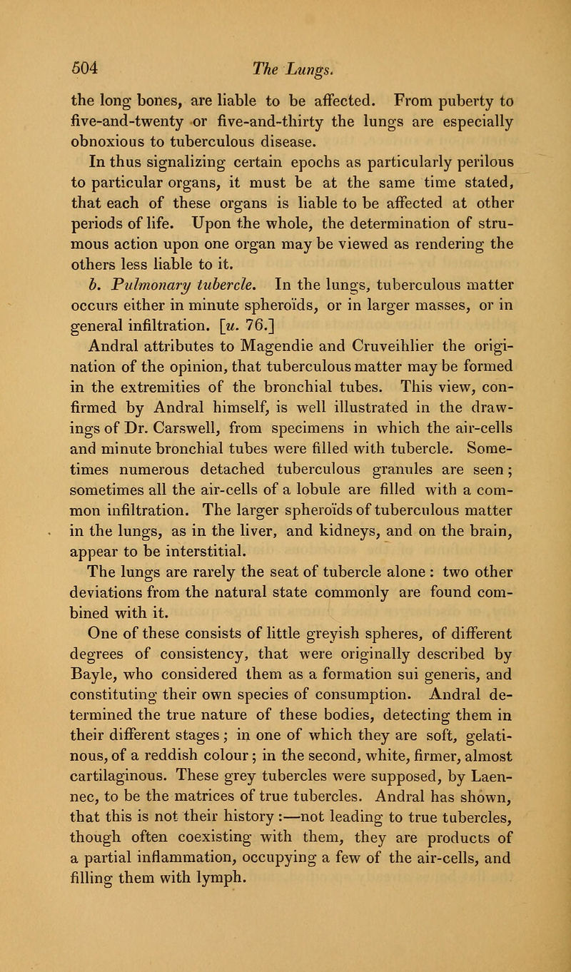 the long bones, are liable to be affected. From puberty to five-and-twenty or five-and-tliirty the lungs are especially obnoxious to tuberculous disease. In thus signalizing certain epochs as particularly perilous to particular organs, it must be at the same time stated, that each of these organs is liable to be affected at other periods of life. Upon the whole, the determination of stru- mous action upon one organ may be viewed as rendering the others less liable to it. b. Pulmonary tubercle. In the lungs, tuberculous matter occurs either in minute spheroids, or in larger masses, or in general infiltration. \u. 76.] Andral attributes to Magendie and Cruveihlier the origi- nation of the opinion, that tuberculous matter may be formed in the extremities of the bronchial tubes. This view, con- firmed by Andral himself, is well illustrated in the draw- ings of Dr. Carswell, from specimens in which the air-cells and minute bronchial tubes were filled with tubercle. Some- times numerous detached tuberculous granules are seen; sometimes all the air-cells of a lobule are filled with a com- mon infiltration. The larger spheroids of tuberculous matter in the lungs, as in the liver, and kidneys, and on the brain, appear to be interstitial. The lungs are rarely the seat of tubercle alone : two other deviations from the natural state commonly are found com- bined with it. One of these consists of little greyish spheres, of different degrees of consistency, that were originally described by Bayle, who considered them as a formation sui generis, and constituting their own species of consumption. Andral de- termined the true nature of these bodies, detecting them in their different stages; in one of which they are soft, gelati- nous, of a reddish colour; in the second, white, firmer, almost cartilaginous. These grey tubercles were supposed, by Laen- nec, to be the matrices of true tubercles. Andral has shown, that this is not their history :—not leading to true tubercles, though often coexisting with them, they are products of a partial inflammation, occupying a few of the air-cells, and filling them with lymph.