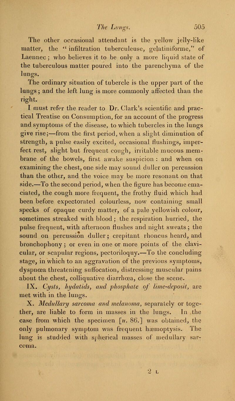 The other occasional attendant is the yellow jelly-like matter, the  infiltration tuberculeuse, gelatiniforme/' of Laennec; who believes it to be only a more liquid state of the tuberculous matter poured into the parenchyma of the lungs. The ordinary situation of tubercle is the upper part of the lungs; and the left lung is more commonly affected than the right. I must refer the reader to Dr. Clark's scientific and prac- tical Treatise on Consumption, for an account of the progress and symptoms of the disease, to which tubercles in the lungs give rise;—from the first period, when a slight diminution of strength, a pulse easily excited, occasional flushings, imper- fect rest, slight but frequent cough, irritable mucous mem- brane of the bowels, first awake suspicion : and when on examining the chest, one side may sound duller on percussion than the other, and the voice may be more resonant on that side.—To the second period, when the figure has become ema- ciated, the cough more frequent, the frothy fluid which had been before expectorated colourless, now containing small specks of opaque curdy matter, of a pale yellowish colour, sometimes streaked with blood; the respiration hurried, the pulse frequent, with afternoon flushes and night sweats; the sound on percussion duller; crepitant rhoncus heard, and bronchophony; or even in one or more points of the clavi- cular, or scapular regions, pectoriloquy.—To the concluding stage, in which to an aggravation of the previous symptoms, dyspnoea threatening suffocation, distressing muscular pains about the chest, colliquative diarrhoea, close the scene. IX. Cysts, hydatids, and phosphate of lime-deposit, are met with in the lungs. X. Mediillaiy sarcoma and mela)ioma, separately or toge- ther, are liable to form in masses in the lungs. In ,the case from which the specimen [ii. 86.] was obtained, the only pulmonary symptom was frequent haemoptysis. The lung is studded with sjtherical masses of medullary sar- coma. 2 L