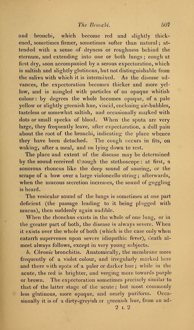 and bronchi, which become red and slightly thick- ened, sometimes firmer, sometimes softer than natural; at- tended with a sense of dryness or roughness behind the sternum, and extending into one or both lungs; cough at first dry, soon accompanied by a serous expectoration, which is saltish and slightly glutinous, but not distinguishable from the saliva with which it is intermixed. As the disease ad- vances, the expectoration becomes thicker and more yel- low, and is mingled with particles of an opaque whitish colour: by degrees the whole becomes opaque, of a pale yellow or slightly greenish hue, viscid, enclosing air-bubbles, tasteless or somewhat saltish, and occasionally marked with dots or small specks of blood. When the sputa are very large, they frequently leave, after expectoration, a dull pain about the root of the bronchi, indicating the place whence they have been detached. The cough occurs in fits, on waking, after a meal, and on lying down to rest. The place and extent of the disease may be determined by the sound received through the stethoscope : at first, a sonorous rhoncus like the deep sound of snoring, or the scrape of a bow over a large violoncello string; afterwards, when the mucous secretion increases, the sound of guggling is heard. The vesicular sound of the lungs is sometimes at one part deficient (the passage leading to it being plugged with mucus), then suddenly again audible. When the rhonchus exists in the whole of one lung, or in the greater part of both, the disease is always severe. When it exists over the whole of both (which is the case only when catarrh supervenes upon severe idiopathic fever), death al- most always follows, except in very young subjects. b. Chronic bronchitis. Anatomically, the membrane more frequently of a violet colour, and irregularly marked here and there with spots of a paler or darker hue ; while in the acute, the red is brighter, and verging more towards purple or brown. The expectoration sometimes precisely similar to that of the latter stage of the acute; but most commonly less glutinous, more opaque, and nearly puriform. Occa- sionally it is of a dirty-greyish or greenish hue, from an ad- 2 L 2