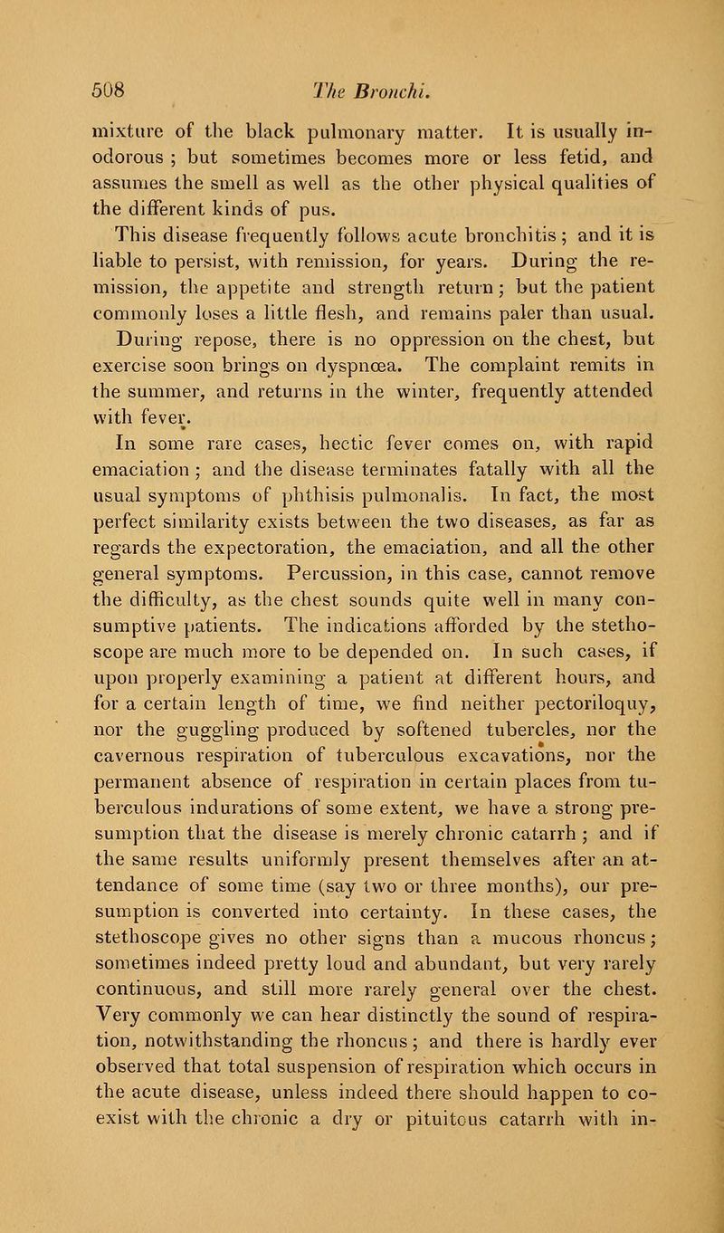 mixture of the black pulmonary matter. It is usually in- odorous ; but sometimes becomes more or less fetid, aud assumes the smell as well as the other physical qualities of the different kinds of pus. This disease frequently follows acute bronchitis; and it is liable to persist, with remission, for years. During the re- mission, the appetite and strength return; but the patient commonly loses a little flesh, and remains paler than usual. During repose, there is no oppression on the chest, but exercise soon brings on dyspnoea. The complaint remits in the summer, and returns in the winter, frequently attended with fever. In some rare cases, hectic fever comes on, with rapid emaciation ; and the disease terminates fatally with all the usual symptoms of phthisis pulmonalis. In fact, the most perfect similarity exists between the two diseases, as far as regards the expectoration, the emaciation, and all the other general symptoms. Percussion, in this case, cannot remove the difficulty, as the chest sounds quite well in many con- sumptive patients. The indications afforded by the stetho- scope are much more to be depended on. In such cases, if upon properly examining a patient at different hours, and for a certain length of time, we find neither pectoriloquy, nor the guggling produced by softened tubercles, nor the cavernous respiration of tuberculous excavations, nor the permanent absence of respiration in certain places from tu- berculous indurations of some extent, we have a strong pre- sumption that the disease is merely chronic catarrh ; and if the same results uniformly present themselves after an at- tendance of some time (say two or three months), our pre- sumption is converted into certainty. In these cases, the stethoscope gives no other signs than a mucous rhoncus; sometimes indeed pretty loud and abundant, but very rarely continuous, and still more rarely general over the chest. Very commonly we can hear distinctly the sound of respira- tion, notwithstanding the rhoncus; and there is hardly ever observed that total suspension of respiration which occurs in the acute disease, unless indeed there should happen to co- exist with the chronic a dry or pituitous catarrh with in-