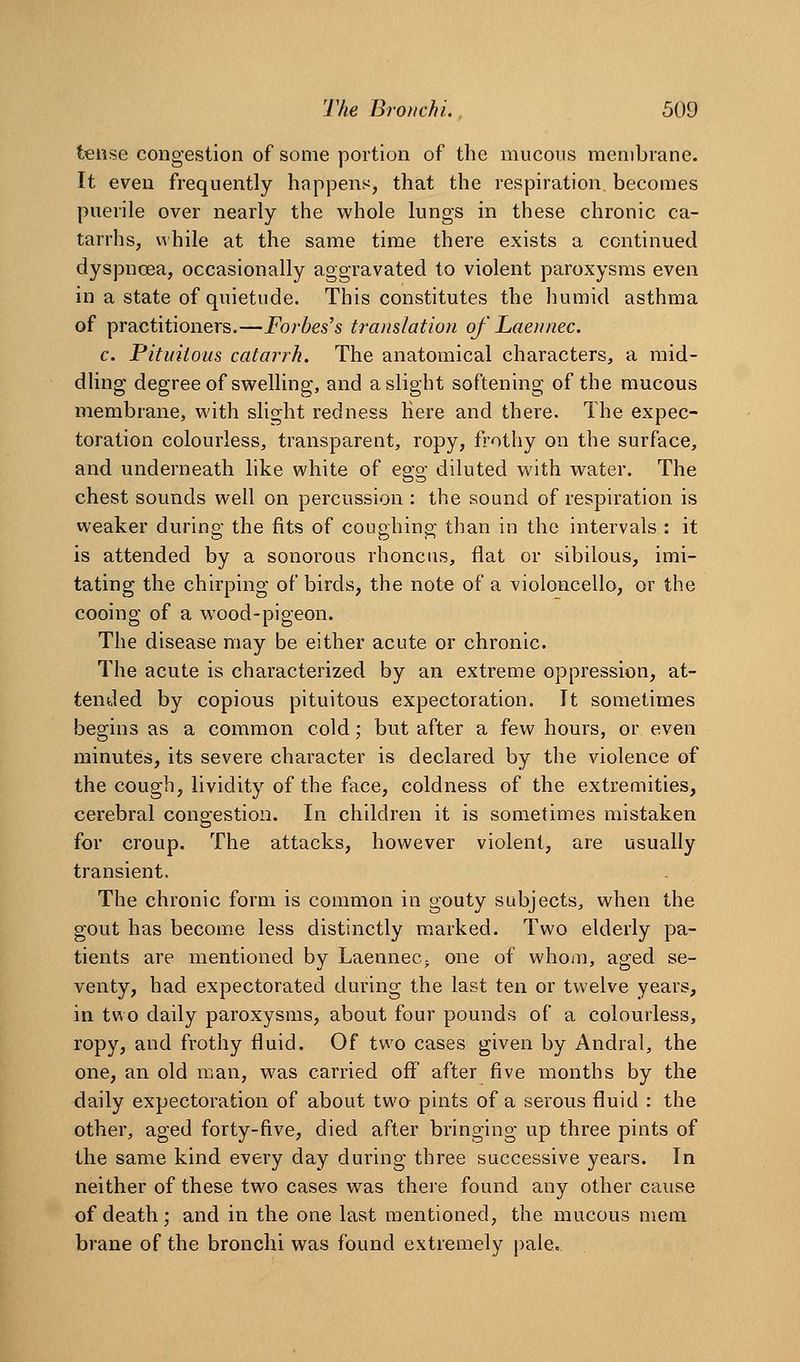 tense congestion of some portion of the mucous membrane. It even frequently hapjDens, that the respiration, becomes puerile over nearly the whole lungs in these chronic ca- tarrhs, while at the same time there exists a continued dyspnoea, occasionally aggravated to violent paroxysms even in a state of quietude. This constitutes the humid asthma of practitioners,—Forbes's translation of Laennec. c. Pituitous catarrh. The anatomical characters, a mid- dling degree of swelling, and a slight softening of the mucous membrane, with slight redness Here and there. The expec- toration colourless, transparent, ropy, frothy on the surface, and underneath like white of egg diluted with water. The chest sounds well on percussion : the sound of respiration is weaker during the fits of coughing than in the intervals : it is attended by a sonorous rhoncus, flat or sibilous, imi- tating the chirping of birds, the note of a violoncello, or the cooing of a wood-pigeon. The disease may be either acute or chronic. The acute is characterized by an extreme oppression, at- tended by copious pituitous expectoration. It sometimes begins as a common cold; but after a few hours, or even minutes, its severe character is declared by the violence of the cough, lividity of the face, coldness of the extremities, cerebral congestion. In children it is sometimes mistaken for croup. The attacks, however violent, are usually transient. The chronic form is common in gouty subjects, when the gout has become less distinctly marked. Two elderly pa- tients are mentioned by LaenneCj one of whoin, aged se- venty, had expectorated during the last ten or twelve years, in two daily paroxysms, about four pounds of a colourless, ropy, and frothy fluid. Of two cases given by Andral, the one, an old man, was carried off after five months by the daily expectoration of about two pints of a serous fluid : the other, aged forty-five, died after bringing up three pints of the same kind every day during three successive years. In neither of these two cases was there found any other cause of death; and in the one last mentioned, the mucous mem brane of the bronchi was found extremely pale.
