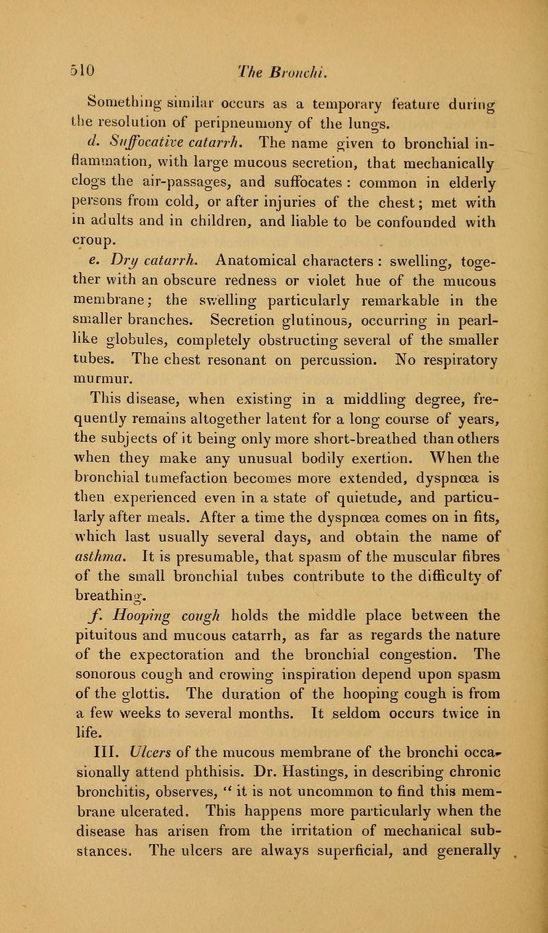 Something similar occurs as a temporary feature during the resolution of peripneumony of the lungs. d. Suffocative catarrh. The name given to bronchial in- flammation, with large mucous secretion, that mechanically clogs the air-passages, and suffocates : common in elderly persons from cold, or after injuries of the chest; met with in adults and in children, and hable to be confounded with croup. e. T)ry catarrh. Anatomical chai-acters : swelling, toge- ther with an obscure redness or violet hue of the mucous membrane; the sv.'elling particularly remarkable in the smaller branches. Secretion glutinous, occurring in pearl- like globules, completely obstructing several of the smaller tubes. The chest resonant on percussion. No respiratory murmur. This disease, when existing in a middling degree, fre- quently remains altogether latent for a long course of years, the subjects of it being only more short-breathed than others when they make any unusual bodily exertion. When the bronchial tumefaction becomes more extended, dyspnoea is then experienced even in a state of quietude, and particu- larly after meals. After a time the dyspncea comes on in fits, which last usually several days, and obtain the name of asthma. It is presumable, that spasm of the muscular fibres of the small bronchial tubes contribute to the difficulty of breathing-. f. Hooping cough holds the middle place between the pituitous and mucous catarrh, as far as regards the nature of the expectoration and the bronchial congestion. The sonorous cough and crowing inspiration depend upon spasm of the glottis. The duration of the hooping cough is from a few weeks to several months. It seldom occurs twice in life. III. Ulcers of the mucous membrane of the bronchi occa*- sionally attend phthisis. Dr. Hastings, in describing chronic bronchitis, observes, ** it is not uncommon to find this mem- brane ulcerated. This happens more particularly when the disease has arisen from the irritation of mechanical sub- stances. The ulcers are always superficial, and generally