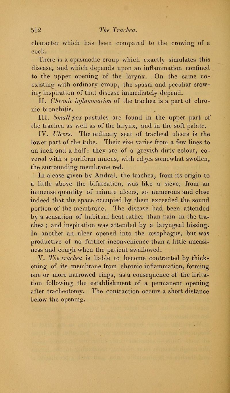 character which has been compared to the crowing of a cock. There is a spasmodic croup which exactly simulates this disease, and which depends upon an inflammation confined to the upper opening of the larynx. On the same co- existing with ordinary croup, the spasm and peculiar crow- ing inspiration of that disease immediately depend. II. Chronic irijiammation of the trachea is a part of chro- nic bronchitis. III. Sinallpox pustules are found in the upper part of the trachea as well as of the larynx, and in the soft palate. IV. Ulcers. The ordinary seat of tracheal ulcers is the lower part of the tube. Their size varies from a few lines to an inch and a half: they are of a greyish dirty colour, co- vered with a puriform mucus, with edges somewhat swollen, the surrounding membrane red. In a case given by Andral, the trachea, from its origin to a little above the bifurcation, was like a sieve, from an immense quantity of minute ulcers, so numerous and close indeed that the space occupied by them exceeded the sound portion of the membrane. The disease had been attended by a sensation of habitual heat rather than pain in the tra- chea ; and inspiration was attended by a laryngeal hissing. In another an ulcer opened into the oesophagus, but was productive of no further inconvenience than a little uneasi- ness and cough when the patient swallowed. V. The trachea is liable to become contracted by thick- enino; of its membrane from chronic inflammation, formingf one or more narrowed rings, as a consequence of the irrita- tion following the establishment of a permanent opening after tracheotomy. The contraction occurs a short distance below the opening.