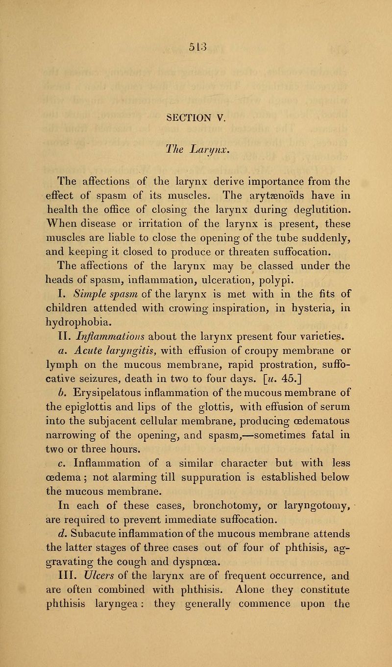 SECTION V. The Larynx. The affections of the larynx derive importance from the effect of spasm of its muscles. The arytseno'ids have in health the office of closing the larynx during deglutition. When disease or irritation of the larynx is present, these muscles are hable to close the opening of the tube suddenly, and keeping it closed to produce or threaten suffocation. The affections of the larynx may be classed under the heads of spasm, inflammation, ulceration, polypi. I. Simple spasm of the leivynx is met with in the fits of children attended with crowing inspiration, in hysteria, in hydrophobia. TI. Iriflammatioiis about the larynx present four varieties. a. Acute laryngitis, with effusion of croupy membrane or lymph on the mucous membrane, rapid prostration, suffo- cative seizures, death in two to four days. [z/. 45.] h. Erysipelatous inflammation of the mucous membrane of the epiglottis and lips of the glottis, with effusion of serum into the subjacent cellular membrane, producing oedematous narrowing of the opening, and spasm,—sometimes fatal in two or three hours. c. Inflammation of a similar character but with less oedema; not alarming till suppuration is established below the mucous membrane. In each of these cases, bronchotomy, or laryngotomy, are required to prevent immediate suffocation. d. Subacute inflammation of the mucous membrane attends the latter stages of three cases out of four of phthisis, ag- gravating the cough and dyspncea. III. Ulcers of the larynx are of frequent occurrence, and are often combined with phthisis. Alone they constitute phthisis laryngea: they generally commence upon the