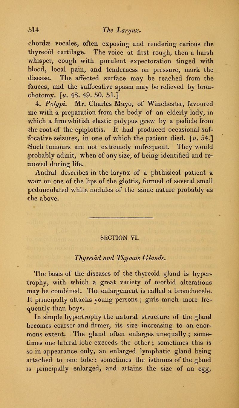 ■614 The Larynx, •chordae vocales, often exposing and rendering carious the thyreoid cartilage. The voice at first rough, then a harsh whisper, cough with purulent expectoration tinged with blood, local pain, and tenderness on pressure, mark the disease. The affected surface may be reached from the fauces, and the suffocative spasm may be relieved by bron- chotomy. [m. 48. 49. 50. 51.] 4. Polypi. Mr. Charles Mayo, of Winchester, favoured me with a preparation from the body of an elderly lady, in which a firm whitish elastic polypus grew by a pedicle from the root of the epiglottis. It had produced occasional suf- focative seizures, in one of which the patient died. [ii. 54.] Such tumours are not extremely unfrequent. They would j)robably admit, when of any size, of being identified and re- moved during life. Andral describes in the larynx of a phthisical patient a wart on one of the lips of the glottis, formed of several small pedunculated white nodules of the same nature probably as the above. SECTION VI. Thyreoid and Thymus Glands. The basis of the diseases of the thyreoid gland is hyper- trophy, with which a great variety of morbid alterations may be combined. The enlargement is called a bronchocele. It principally attacks young persons ; girls much more fre- quently than boys. In simple hypertrophy the natural structure of the gland becomes coarser and firmer, its size increasing to an enor- mous extent. The gland often enlarges unequally ; some- times one lateral lobe exceeds the other; sometimes this is so in appearance only, an enlarged lymphatic gland being attached to one lobe: sometimes the isthmus of the gland is principally enlarged, and attains the size of an egg^