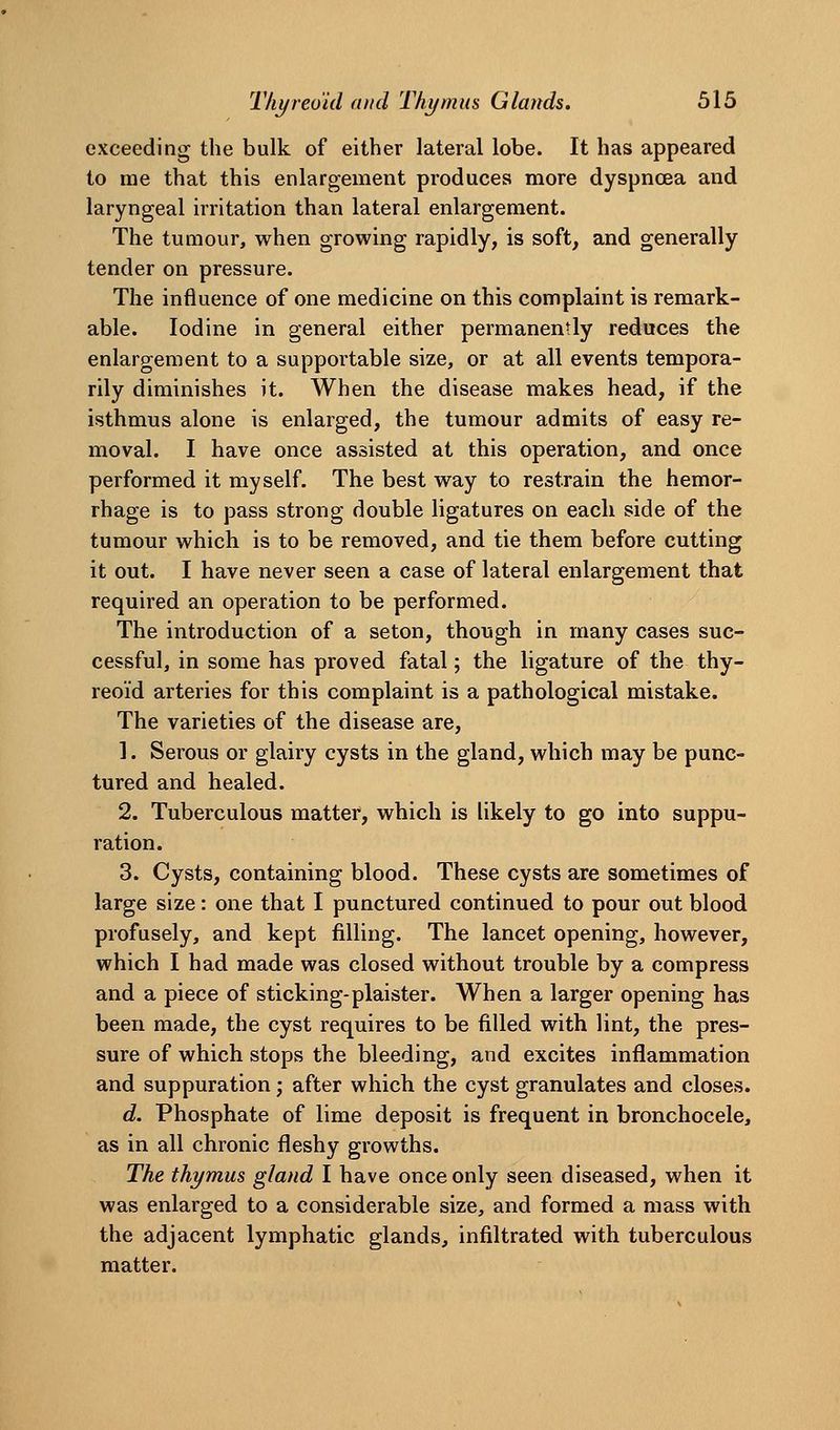 exceeding the bulk of either lateral lobe. It has appeared to me that this enlargement produces more dyspnoea and laryngeal irritation than lateral enlargement. The tumour, when growing rapidly, is soft, and generally tender on pressure. The influence of one medicine on this complaint is remark- able. Iodine in general either permanently reduces the enlargement to a supportable size, or at all events tempora- rily diminishes it. When the disease makes head, if the isthmus alone is enlarged, the tumour admits of easy re- moval. I have once assisted at this operation, and once performed it myself. The best way to restrain the hemor- rhage is to pass strong double ligatures on each side of the tumour which is to be removed, and tie them before cutting it out. I have never seen a case of lateral enlargement that required an operation to be performed. The introduction of a seton, though in many cases suc- cessful, in some has proved fatal; the ligature of the thy- reoid arteries for this complaint is a pathological mistake. The varieties of the disease are, 1. Serous or glairy cysts in the gland, which may be punc- tured and healed. 2. Tuberculous matter, which is likely to go into suppu- ration. 3. Cysts, containing blood. These cysts are sometimes of large size: one that I punctured continued to pour out blood profusely, and kept filling. The lancet opening, however, which I had made was closed without trouble by a compress and a piece of sticking-plaister. When a larger opening has been made, the cyst requires to be filled with lint, the pres- sure of which stops the bleeding, and excites inflammation and suppuration; after which the cyst granulates and closes. d. Phosphate of lime deposit is frequent in bronchocele, as in all chronic fleshy growths. The thymus gland I have once only seen diseased, when it was enlarged to a considerable size, and formed a mass with the adjacent lymphatic glands, infiltrated with tuberculous matter.