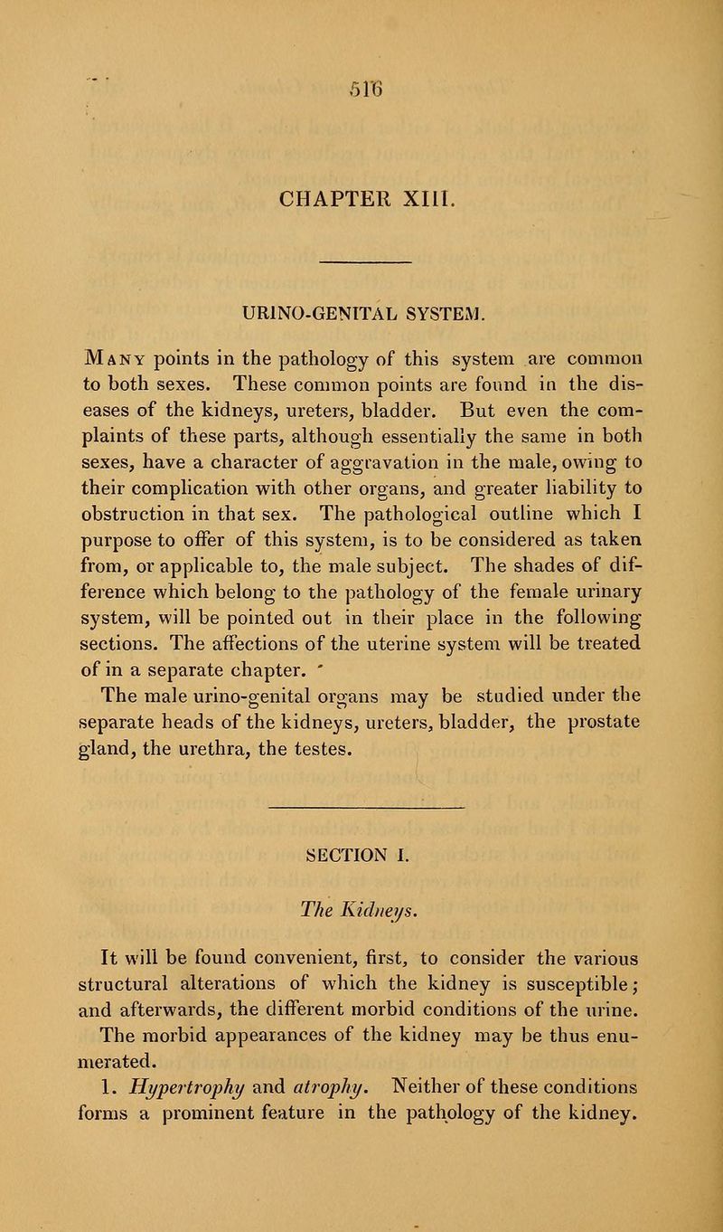 CHAPTER XIII. URINO-GENITAL SYSTEM. Many points in the pathology of this system are common to both sexes. These common points are found in the dis- eases of the kidneys, ureters, bladder. But even the com- plaints of these parts, although essentially the same in both sexes, have a character of aggravation in the male, owing to their complication with other organs, and greater liability to obstruction in that sex. The pathological outline which I purpose to offer of this system, is to be considered as taken from, or applicable to, the male subject. The shades of dif- ference which belong to the pathology of the female urinary system, will be pointed out in their place in the following sections. The affections of the uterine system will be treated of in a separate chapter. ' The male urino-genital organs may be studied under the separate heads of the kidneys, ureters, bladder, the prostate gland, the urethra, the testes. SECTION I. The Kichieys. It will be found convenient, first, to consider the various structural alterations of which the kidney is susceptible; and afterwards, the different morbid conditions of the urine. The morbid appearances of the kidney may be thus enu- merated. 1. Hypertrophy 2indi atrophy. Neither of these conditions forms a prominent feature in the pathology of the kidney.
