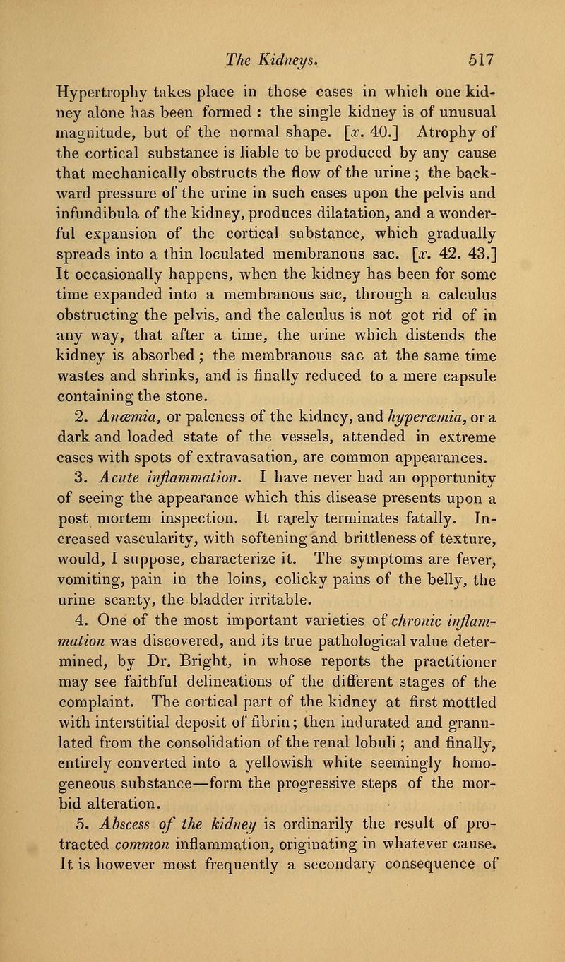 Hypertrophy takes place in those cases in which one kid- ney alone has been formed : the single kidney is of unusual magnitude, but of the normal shape. \_x. 40.] Atrophy of the cortical substance is liable to be produced by any cause that mechanically obstructs the flow of the urine ; the back- ward pressure of the urine in such cases upon the pelvis and infundibula of the kidney, produces dilatation, and a wonder- ful expansion of the cortical substance, which gradually spreads into a thin loculated membranous sac. [x. 42. 43.] It occasionally happens, when the kidney has been for some time expanded into a membranous sac, through a calculus obstructing the pelvis, and the calculus is not got rid of in any way, that after a time, the urine which distends the kidney is absorbed; the membranous sac at the same time wastes and shrinks, and is finally reduced to a mere capsule containing the stone. 2. Ancsmia, or paleness of the kidney, and hypercEmia, ova dark and loaded state of the vessels, attended in extreme cases with spots of extravasation, are common appearances. 3. Acute wjiammation. I have never had an opportunity of seeing the appearance which this disease presents upon a post mortem inspection. It rtgrely terminates fatally. In- creased vascularity, with softening and brittleness of texture, would, I suppose, characterize it. The symptoms are fever, vomiting, pain in the loins, colicky pains of the belly, the urine scanty, the bladder ii-ritable. 4. One of the most important varieties of chronic irrftam- mation was discovered, and its true pathological value deter- mined, by Dr. Bright, in whose reports the practitioner may see faithful delineations of the different stages of the complaint. The cortical part of the kidney at first mottled with interstitial deposit of fibrin; then indurated and granu- lated from the consolidation of the renal lobuli; and finally, entirely converted into a yellowish white seemingly homo- geneous substance—form the progressive steps of the mor- bid alteration. 5. Abscess of the kidney is ordinarily the result of pro- tracted common inflammation, originating in whatever cause. It is however most frequently a secondary consequence of