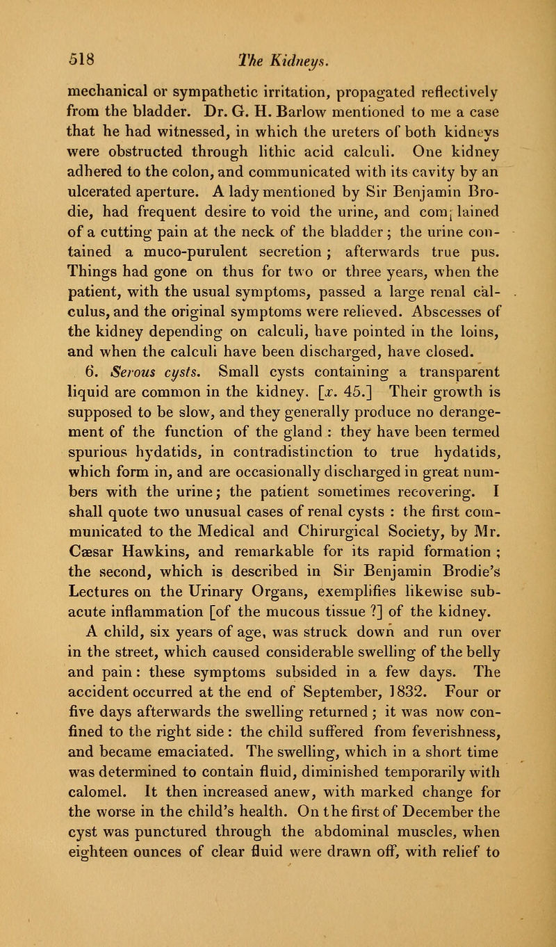 mechanical or sympathetic irritation, propagated reflectively from the bladder. Dr. G. H. Barlow mentioned to me a case that he had witnessed, in which the ureters of both kidneys were obstructed through lithic acid calculi. One kidney adhered to the colon, and communicated with its cavity by an ulcerated aperture. A lady mentioned by Sir Benjamin Bro- die, had frequent desire to void the urine, and com plained of a cutting pain at the neck of the bladder; the urine con- tained a muco-purulent secretion; afterwards true pus. Things had gone on thus for tv^o or three years, when the patient, with the usual symptoms, passed a large renal cal- culus, and the original symptoms were relieved. Abscesses of the kidney depending on calculi, have pointed in the loins, and when the calculi have been discharged, have closed. 6. Serous cysts. Small cysts containing a transparent liquid are common in the kidney. \x. 45.] Their growth is supposed to be slow, and they generally produce no derange- ment of the function of the gland : they have been termed spurious hydatids, in contradistinction to true hydatids, which form in, and are occasionally discharged in great num- bers with the urine; the patient sometimes recovering. I shall quote two unusual cases of renal cysts : the first com- municated to the Medical and Chirurgical Society, by Mr. Caesar Hawkins, and remarkable for its rapid formation ; the second, which is described in Sir Benjamin Brodie's Lectures on the Urinary Organs, exemplifies likewise sub- acute inflammation [of the mucous tissue ?] of the kidney. A child, six years of age, was struck down and run over in the street, which caused considerable sweUing of the belly and pain: these symptoms subsided in a few days. The accident occurred at the end of September, 1832. Four or five days afterwards the swelling returned ; it was now con- fined to the right side : the child suffered from feverishness, and became emaciated. The swelling, which in a short time was determined to contain fluid, diminished temporarily with calomel. It then increased anew, with marked change for the worse in the child's health. On the first of December the cyst was punctured through the abdominal muscles, when eighteen ounces of clear fluid were drawn off, with relief to