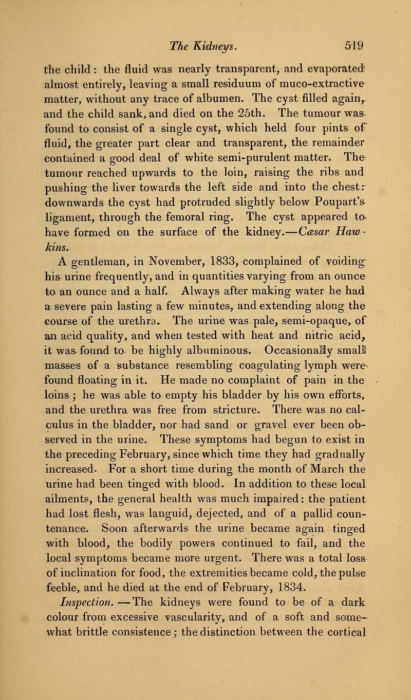 the child: the fluid was nearly transparent, and evaporated' almost entirely, leaving a small residuum of muco-extractive matter, without any trace of albumen. The cyst filled again,, and the child sank, and died on the 25th. The tumour was found to consist of a single cyst, which held four pints of fluid, the greater part clear and transparent, the remainder contained a good deal of white semi-purulent matter. The tumour reached upwards to the loin, raising the ribs and pushing the liver towards the left side and into the chest r downwards the cyst had protruded slightly below Poupart's ligament, through the femoral ring. The cyst appeared to> have formed on the surface of the kidney.—Casar Haw • kins. A gentleman, in November, 1833, complained of voiding^ his urine frequently, and in quantities varying from an ounce to an ounce and a half. Always after making water he had a severe pain lasting a few minutes, and extending along the course of the urethra. The urine was pale, semi-opaque, of an acid quality, and when tested with heat and nitric acid, it was-found to. be highly albuminous. Occasionally small masses of a substance resembling coagulating lymph were- found floating in it. He made no complaint of pain in the loins ; he was able to empty his bladder by his own efforts, and the urethra was free from stricture. There was no cal- culus in the bladder, nor had sand or gravel ever been ob- served in the urine. These symptoms had begun to exist in the preceding February, since which time they had gradually increased. For a short time during the month of March the urine had been tinged with blood. In addition to these local ailments, the general health was much impaired: the patient had lost flesh, was languid, dejected, and of a pallid coun- tenance. Soon afterwards the urine became again tinged with blood, the bodily powers continued to fail, and the local symptoms became more urgent. There was a total loss of inclination for food, the extremities became cold, the pulse feeble, and he died at the end of February, 1834. Inspection. —The kidneys were found to be of a dark colour from excessive vascularity, and of a soft and some- what brittle consistence : the distinction between the cortical