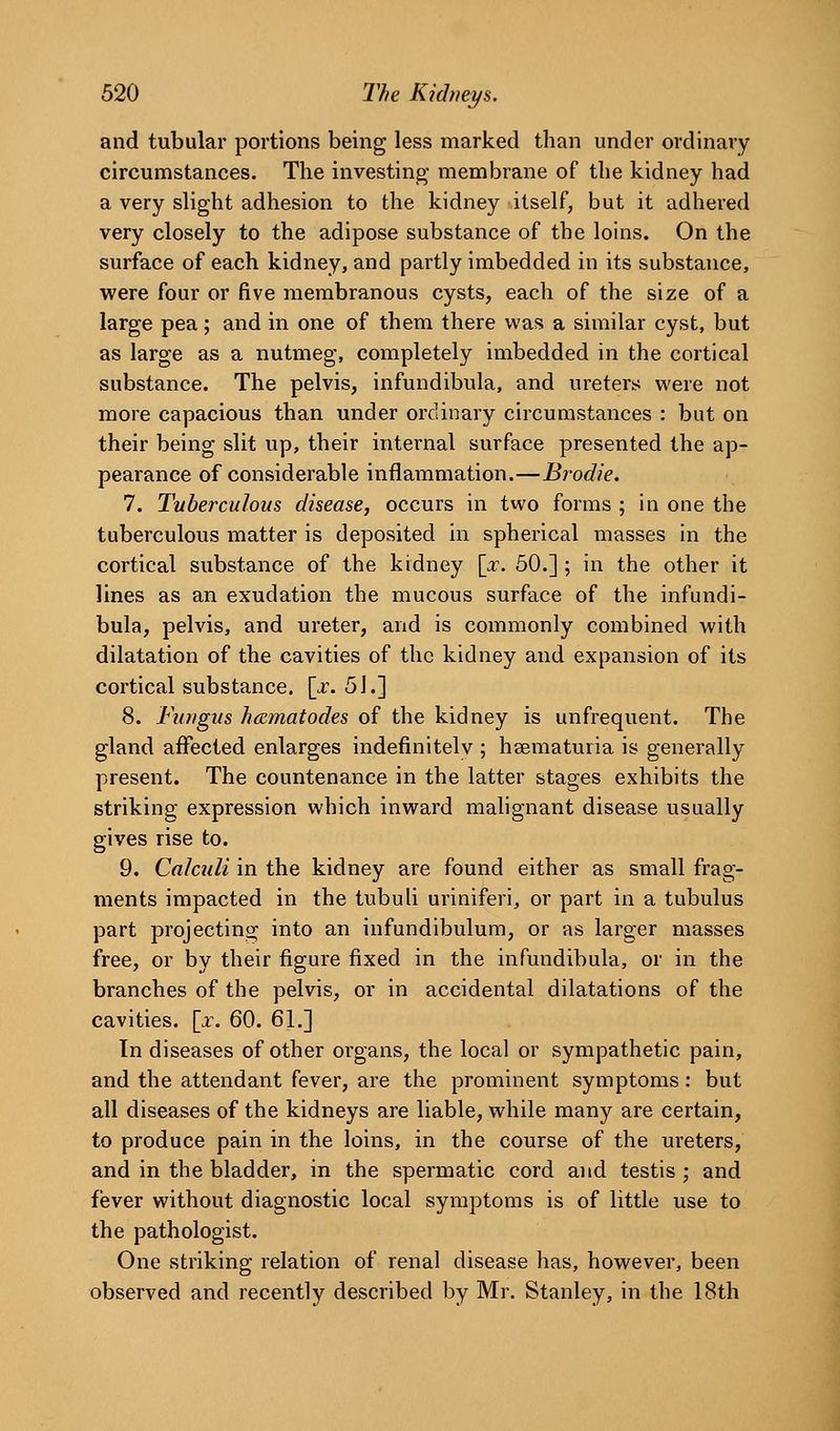 and tubular portions being less marked than under ordinary circumstances. The investing- membrane of the kidney had a very slight adhesion to the kidney itself, but it adhered very closely to the adipose substance of the loins. On the surface of each kidney, and partly imbedded in its substance, were four or five membranous cysts, each of the size of a large pea; and in one of them there was a similar cyst, but as large as a nutmeg, completely imbedded in the cortical substance. The pelvis, infundibula, and ureters were not more capacious than under ordinary circumstances : but on their being slit up, their internal surface presented the ap- pearance of considerable inflammation.—Brodie. 7. Tuberculous disease, occurs in two forms ; in one the tuberculous matter is deposited in spherical masses in the cortical substance of the kidney [x. 50.] ; in the other it lines as an exudation the mucous surface of the infundi- bula, pelvis, and ureter, and is commonly combined with dilatation of the cavities of the kidney and expansion of its cortical substance, [x. 5J.] 8. Fungus hcematodes of the kidney is unfrequent. The gland affected enlarges indefinitely ; hsematuria is generally present. The countenance in the latter stages exhibits the striking expression which inward mahgnant disease usually gives rise to. 9. Calculi in the kidney are found either as small frag- ments impacted in the tubuli uriniferi, or part in a tubulus part projecting into an infundibulum, or as larger masses free, or by their figure fixed in the infundibula, or in the branches of the pelvis, or in accidental dilatations of the cavities, [x. 60. 61.] In diseases of other organs, the local or sympathetic pain, and the attendant fever, are the prominent symptoms : but all diseases of the kidneys are liable, while many are certain, to produce pain in the loins, in the course of the ureters, and in the bladder, in the spermatic cord and testis ; and fever without diagnostic local symptoms is of little use to the pathologist. One striking relation of renal disease has, however, been observed and recently described by Mr. Stanley, in the 18th