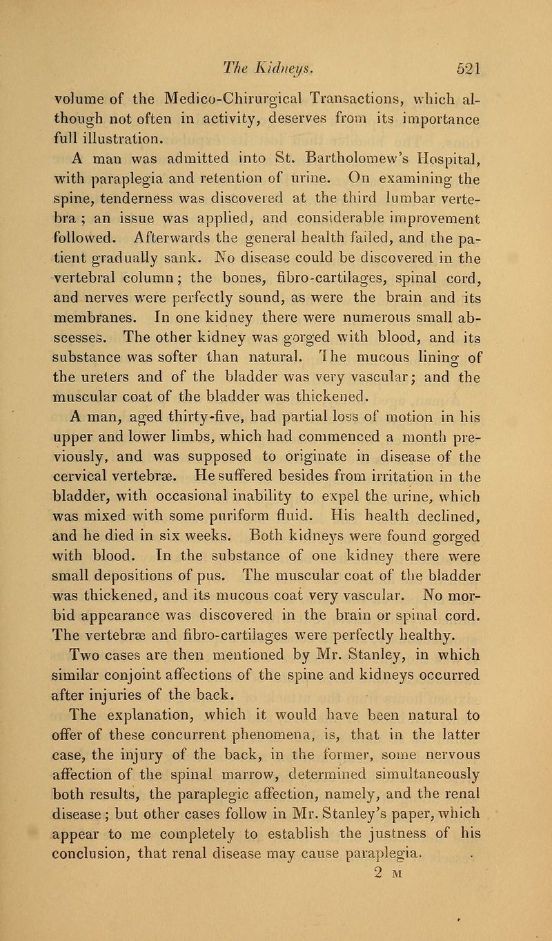 volume of the Medico-Chirurgical Transactions, which al- though not often in activity, deserves from its importance full illustration. A man was admitted into St. Bartholomew's Hospital, with paraplegia and retention of urine. On examining the spine, tenderness was discovered at the third lumbar verte- bra ; an issue was applied, and considerable improvement followed. Afterwards the general health failed, and the pa- tient gradually sank. No disease could be discovered in the vertebral column; the bones, fibro-cartilages, spinal cord, and nerves were perfectly sound, as were the brain and its membranes. In one kidney there were numerous small ab- scesses. The other kidney was gorged with blood, and its substance was softer than natural. Ihe mucous linino- of the ureters and of the bladder was very vascular j and the muscular coat of the bladder was thickened. A man, aged thirty-five, had partial loss of motion in his upper and lower limbs, which had commenced a month pre- viously, and was supposed to originate in disease of the cervical vertebrae. He suffered besides from irritation in the bladder, with occasional inability to expel the urine, which was mixed with some puriform fluid. His health declined, and he died in six weeks. Both kidneys were found gorged with blood. In the substance of one kidney there were small depositions of pus. The muscular coat of the bladder was thickened, and its mucous coat very vascular. No mor- bid appearance was discovered in the brain or spinal cord. The vertebrse and fibro-cartilages were perfectly healthy. Two cases are then mentioned by Mr. Stanley, in which similar conjoint affections of the spine and kidneys occurred after injuries of the back. The explanation, which it would have been natural to offer of these concurrent phenomena, is, that in the latter case, the injury of the back, in the former, some nervous affection of the spinal marrow, determined simultaneously both results, the paraplegic affection, namely, and the renal disease; but other cases follow in Mr. Stanley's paper, which appear to me completely to establish the justness of his conclusion, that renal disease may cause paraplegia. 2 M