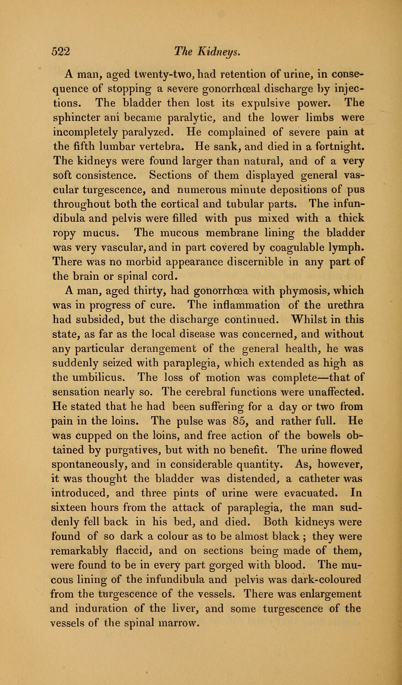 A man, aged twenty-two, had retention of urine, in conse- quence of stopping a severe gonorrhoeal discharge l)y injec- tions. The bladder then lost its expulsive power. The sphincter ani became paralytic, and the lower limbs were incompletely paralyzed. He complained of severe pain at the fifth lumbar vertebra. He sank, and died in a fortnight. The kidneys were found larger than natural, and of a very soft consistence. Sections of them displayed general vas- cular turgescence, and numerous minute depositions of pus throughout both the cortical and tubular parts. The infun- dibula and pelvis were filled with pus mixed with a thick ropy mucus. The mucous membrane lining the bladder was very vascular, and in part covered by coagulable lymph. There was no morbid appearance discernible in any part of the brain or spinal cord. A man, aged thirty, had gonorrhoea with phymosis, which was in progress of cure. The inflammation of the urethra had subsided, but the discharge continued. Whilst in this state, as far as the local disease was concerned, and without any particular derangement of the general health, he was suddenly seized with paraplegia, which extended as high as the umbilicus. The loss of motion was complete—that of sensation nearly so. The cerebral functions were unaffected. He stated that he had been suffering for a day or two from pain in the loins. The pulse was 85, and rather full. He was cupped on the loins, and free action of the bowels ob- tained by purgatives, but with no benefit. The urine flowed spontaneously, and in considerable quantity. As, however, it was thought the bladder was distended, a catheter was introduced, and three pints of urine were evacuated. In sixteen hours from the attack of paraplegia, the man sud- denly fell back in his bed, and died. Both kidneys were found of so dark a colour as to be almost black; they were remarkably flaccid, and on sections being made of them, were found to be in every part gorged with blood. The mu- cous lining of the infundibula and pelvis was dark-coloured from the turgescence of the vessels. There was enlargement and induration of the liver, and some turgescence of the vessels of the spinal marrow.