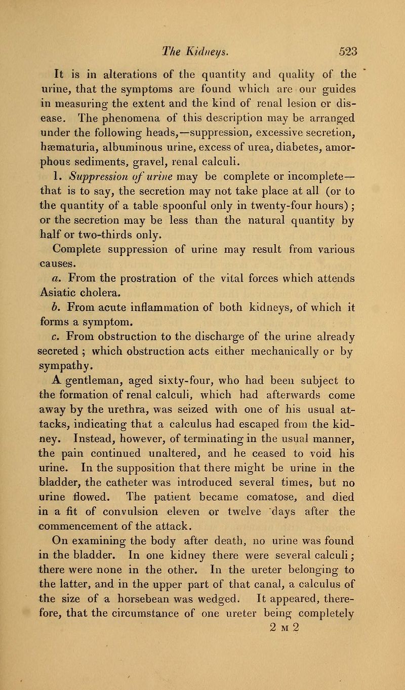 It is in alterations of the quantity and quality of the urine, that the symptoms are found which are our guides in measuring the extent and the kind of renal lesion or dis- ease. The phenomena of this description may be arranged under the following heads,—suppression, excessive secretion, heematuria, albuminous urine, excess of urea, diabetes, amor- phous sediments, gravel, renal calculi. 1. Suppression uf urine may be complete or incomplete— that is to say, the secretion may not take place at all (or to the quantity of a table spoonful only in twenty-four hours) ; or the secretion may be less than the natural quantity by half or two-thirds only. Complete suppression of urine may result from various causes. a. From the prostration of the vital forces which attends Asiatic cholera. b. From acute inflammation of both kidneys, of which it forms a symptom. c. From obstruction to the discharge of the urine already secreted ; which obstruction acts either mechanically or by sympathy. A gentleman, aged sixty-four, who had been subject to the formation of renal calculi, which had afterwards come away by the urethra, was seized with one of his usual at- tacks, indicating that a calculus had escaped from the kid- ney. Instead, however, of terminating in the usual manner, the pain continued unaltered, and he ceased to void his urine. In the supposition that there might be urine in the bladder, the catheter was introduced several times, but no urine ilowed. The patient became comatose, and died in a fit of convulsion eleven or twelve days after the commencement of the attack. On examining the body after death, no urine was found in the bladder. In one kidney there were several calculi; there were none in the other. In the ureter belonging to the latter, and in the upper part of that canal, a calculus of the size of a horsebean was wedged. It appeared, there- fore, that the circumstance of one ureter being completely 2 m2
