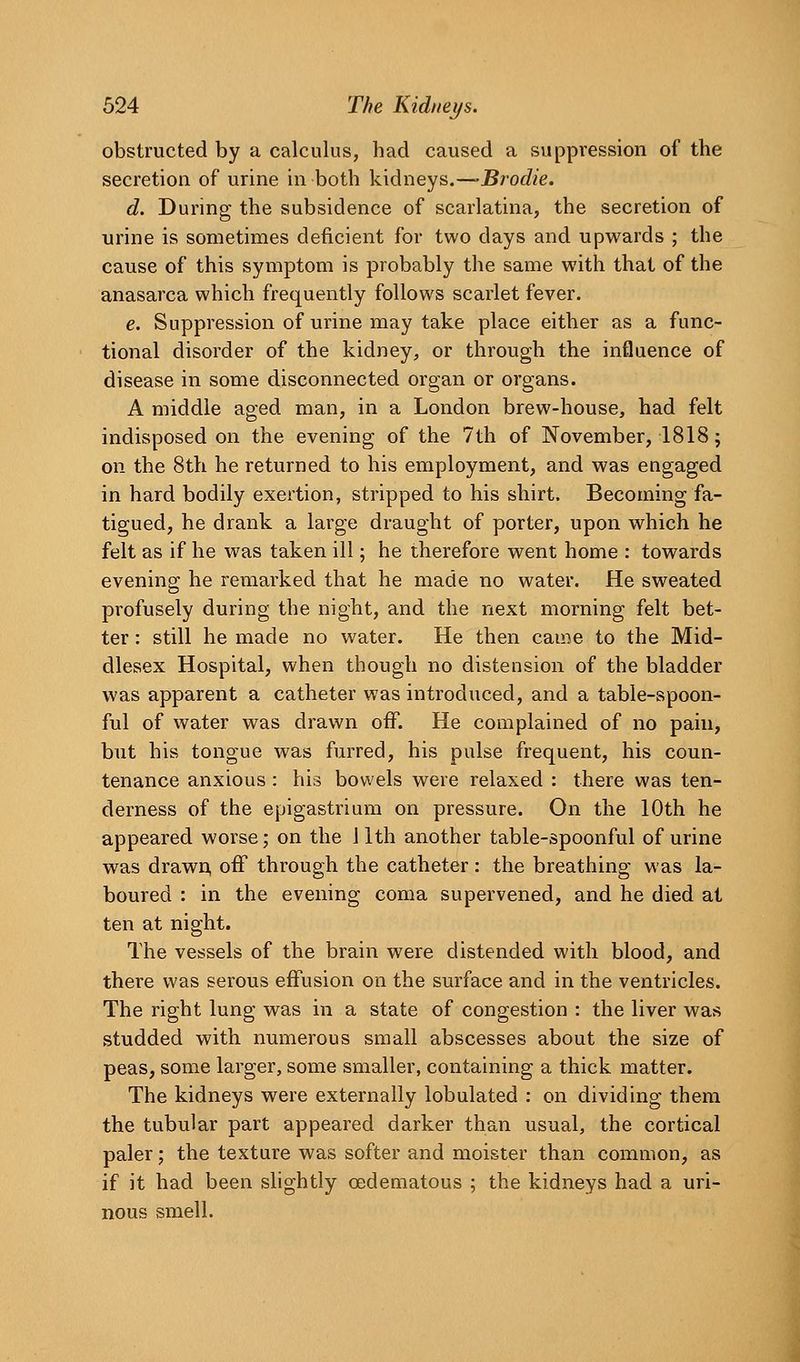 obstructed by a calculus, had caused a suppression of the secretion of urine in both kidneys,—-Brodie. d. During the subsidence of scarlatina, the secretion of urine is sometimes deficient for two days and upwards ; the cause of this symptom is probably the same with that of the anasarca which frequently follows scarlet fever. e. Suppression of urine may take place either as a func- tional disorder of the kidney, or through the influence of disease in some disconnected organ or organs. A middle aged man, in a London brew-house, had felt indisposed on the evening of the 7th of November, 1818 j on the 8th he returned to his employment, and was engaged in hard bodily exertion, stripped to his shirt. Becoming fa- tigued, he drank a large draught of porter, upon which he felt as if he was taken ill; he therefore went home : towards evening he remarked that he made no water. He sweated profusely during the night, and the next morning felt bet- ter : still he made no water. He then cai^e to the Mid- dlesex Hospital, when though no distension of the bladder was apparent a catheter was introduced, and a table-spoon- ful of water was drawn off. He complained of no pain, but his tongue was furred, his pulse frequent, his coun- tenance anxious : his bowels were relaxed : there was ten- derness of the epigastrium on pressure. On the 10th he appeared worse; on the 11th another table-spoonful of urine was drawn, off through the catheter: the breathing was la- boured : in the evening coma supervened, and he died at ten at night. The vessels of the brain were distended with blood, and there was serous effusion on the surface and in the ventricles. The right lung was in a state of congestion : the liver was studded with numerous small abscesses about the size of peas, some larger, some smaller, containing a thick matter. The kidneys were externally lobulated : on dividing them the tubular part appeared darker than usual, the cortical paler; the texture was softer and moister than common, as if it had been slightly oedematous ; the kidneys had a uri- nous smell.