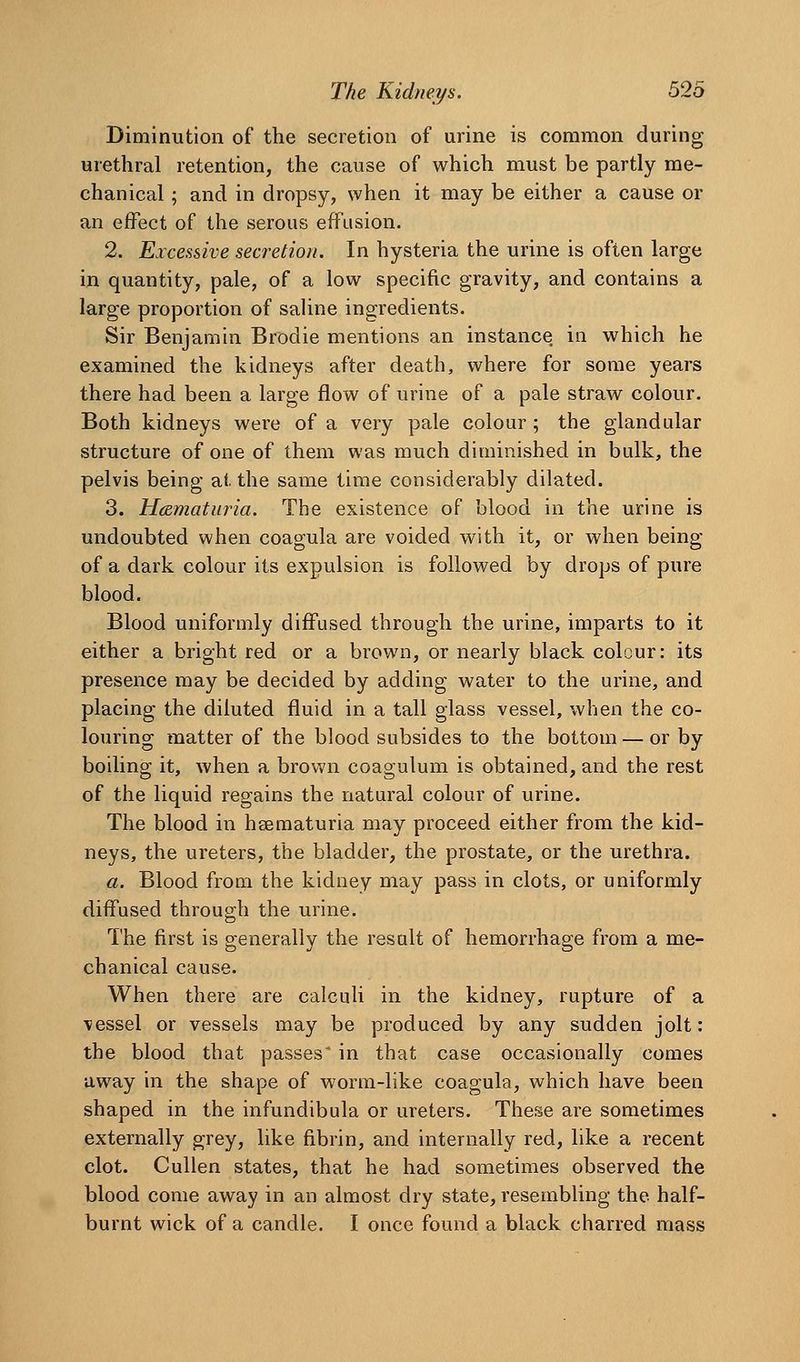 Diminution of the secretion of urine is common during urethral retention, the cause of which must be partly me- chanical 5 and in dropsy, when it may be either a cause or an effect of the serous effusion. 2. Excessive secretion. In hysteria the urine is often large in quantity, pale, of a low specific gravity, and contains a large proportion of saline ingredients. Sir Benjamin Brodie mentions an instance in which he examined the kidneys after death, where for some years there had been a large flow of urine of a pale straw colour. Both kidneys were of a very pale colour ; the glandular structure of one of them was much diminished in bulk, the pelvis being at the same time considerably dilated. 3. Hematuria. The existence of blood in the urine is undoubted when coagula are voided with it, or when being of a dark colour its expulsion is followed by drops of pure blood. Blood uniformly diffused through the urine, imparts to it either a bright red or a brown, or nearly black colour: its presence may be decided by adding water to the urine, and placing the diluted fluid in a tall glass vessel, when the co- louring matter of the blood subsides to the bottom — or by boiling it, when a brown coagulum is obtained, and the rest of the liquid regains the natural colour of urine. The blood in hsematuria may proceed either from the kid- neys, the ureters, the bladder, the prostate, or the urethra. a. Blood from the kidney may pass in clots, or uniformly diffused through the urine. The first is generally the result of hemorrhage from a me- chanical cause. When there are calculi in the kidney, rupture of a vessel or vessels may be produced by any sudden jolt: the blood that passes' in that case occasionally comes away in the shape of worm-like coagula, which have been shaped in the infundibula or ureters. These are sometimes externally grey, like fibrin, and internally red, like a recent clot. CuUen states, that he had sometimes observed the blood come away in an almost dry state, resembling the half- burnt wick of a candle. I once found a black charred mass