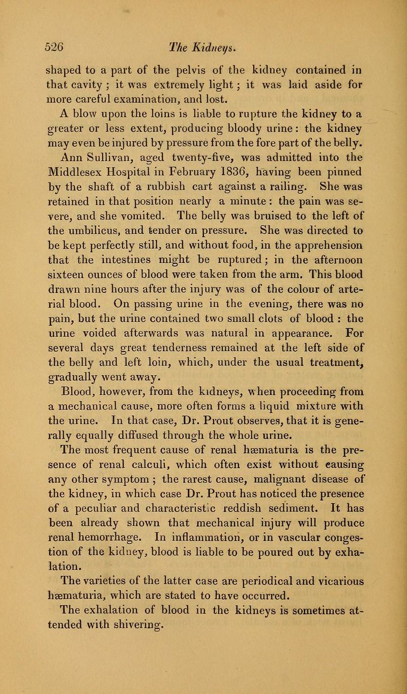 shaped to a part of the pelvis of the kidney contained in that cavity ; it was extremely light; it was laid aside for more careful examination, and lost. A blow upon the loins is liable to rupture the kidney to a greater or less extent, producing bloody urine: the kidney may even be injured by pressure from the fore part of the belly. Ann Sullivan, aged twenty-five, was admitted into the Middlesex Hospital in February 1836, having been pinned by the shaft of a rubbish cart against a railing. She was retained in that position nearly a minute : the pain was se- vere, and she vomited. The belly was bruised to the left of the umbilicus, and tender on pressure. She was directed to be kept perfectly still, and without food, in the apprehension that the intestines might be ruptured; in the afternoon sixteen ounces of blood were taken from the arm. This blood drawn nine hours after the injury was of the colour of arte- rial blood. On passing urine in the evening, there was no pain, but the urine contained two small clots of blood : the urine voided afterwards was natural in appearance. For several days great tenderness remained at the left side of the belly and left loin, which, under the usual treatment, gradually went away. Blood, however, from the kidneys, when proceeding from a mechanical cause, more often forms a liquid mixture with the urine. In that case. Dr. Prout observes, that it is gene- rally equally diffused through the whole urine. The most frequent cause of renal hsematuria is the pre- sence of renal calculi, which often exist without causing any other symptom; the rarest cause, malignant disease of the kidney, in which case Dr. Prout has noticed the presence of a peculiar and characteristic reddish sediment. It has been already shown that mechanical injury will produce renal hemorrhage. In inflammation, or in vascular conges- tion of the kidney, blood is liable to be poured out by exha- lation. The varieties of the latter case are periodical and vicarious hsematuria, which are stated to have occurred. The exhalation of blood in the kidneys is sometimes at- tended with shivering.