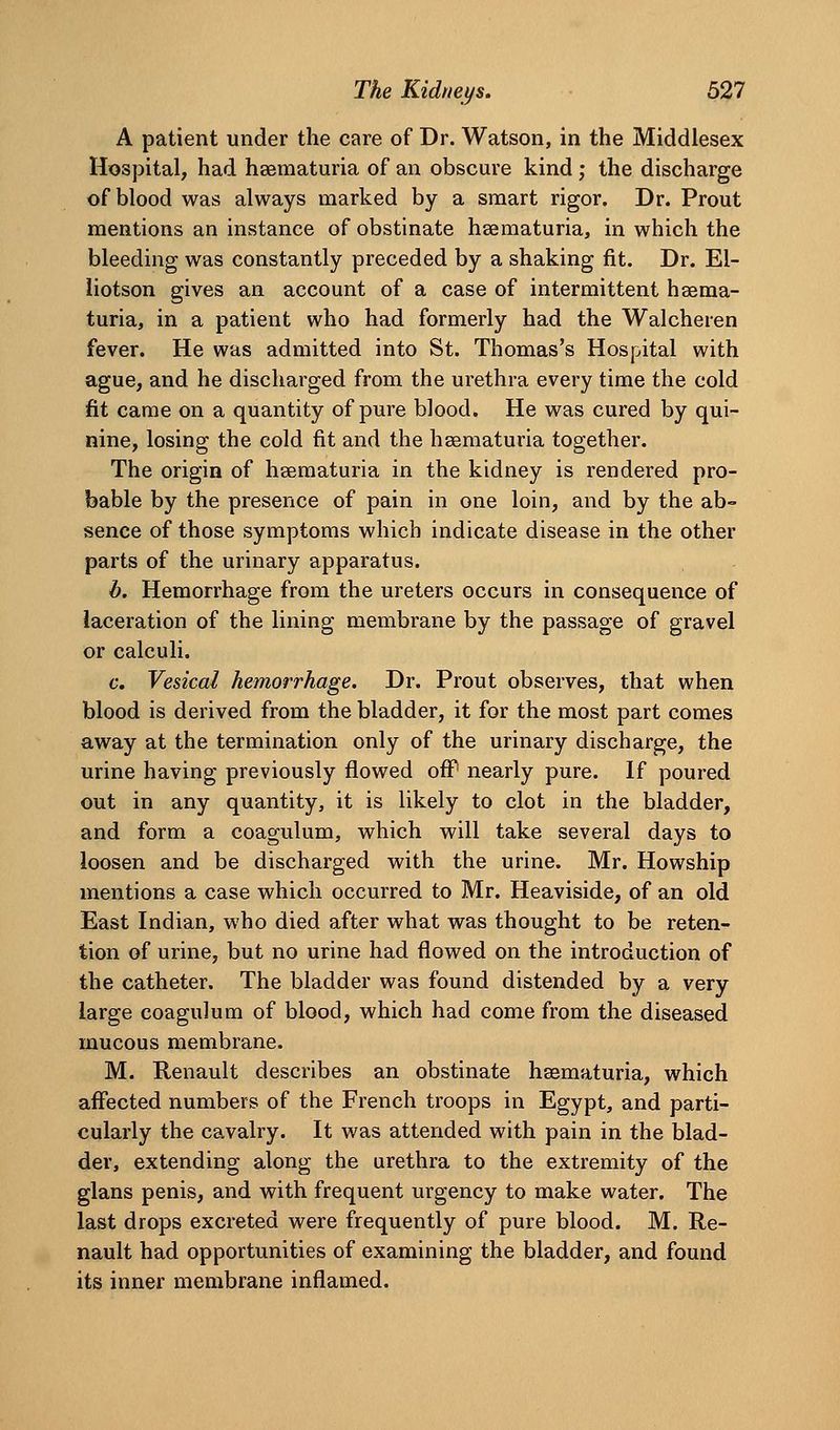 A patient under the care of Dr. Watson, in the Middlesex Hospital, had hsematuria of an obscure kind ; the discharge of blood was always marked by a smart rigor. Dr. Prout mentions an instance of obstinate hsematuria, in which the bleeding was constantly preceded by a shaking fit. Dr. El- liotson gives an account of a case of intermittent hsema- turia, in a patient who had formerly had the Walcheren fever. He was admitted into St. Thomas's Hospital with ague, and he discharged from the urethra every time the cold fit came on a quantity of pure blood. He was cured by qui- nine, losing the cold fit and the hasmaturia together. The origin of hgematuria in the kidney is rendered pro- bable by the presence of pain in one loin, and by the ab- sence of those symptoms which indicate disease in the other parts of the urinary apparatus. b. Hemorrhage from the ureters occurs in consequence of laceration of the lining membrane by the passage of gravel or calculi. c. Vesical hemorrhage. Dr. Prout observes, that when blood is derived from the bladder, it for the most part comes away at the termination only of the urinary discharge, the urine having previously flowed off nearly pure. If poured out in any quantity, it is likely to clot in the bladder, and form a coagulum, which will take several days to loosen and be discharged with the urine. Mr. Howship mentions a case which occurred to Mr. Heaviside, of an old East Indian, who died after what was thought to be reten- tion of urine, but no urine had flowed on the introduction of the catheter. The bladder was found distended by a very large coagulum of blood, which had come from the diseased mucous membrane. M. Renault describes an obstinate hsematuria, which affected numbers of the French troops in Egypt, and parti- cularly the cavalry. It was attended with pain in the blad- der, extending along the urethra to the extremity of the glans penis, and with frequent urgency to make water. The last drops excreted were frequently of pure blood. M. Re- nault had opportunities of examining the bladder, and found its inner membrane inflamed.